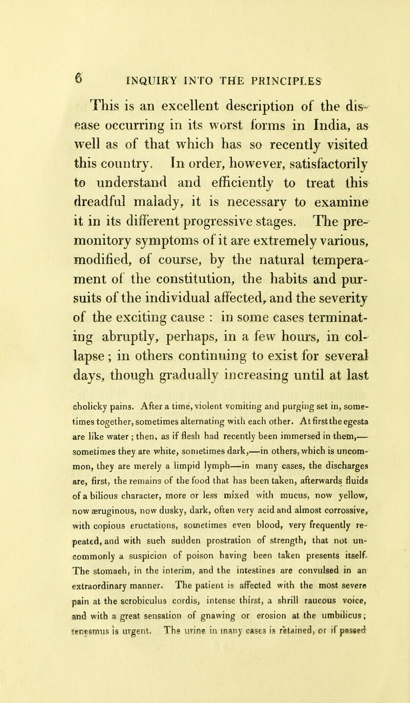 This is an excellent description of the dis- ease occurring in its worst forms in India, as well as of that wThich has so recently visited this country. In order, however, satisfactorily to understand and efficiently to treat this dreadful malady, it is necessary to examine it in its different progressive stages. The pre- monitory symptoms of it are extremely various, modified, of course, by the natural tempera- ment of the constitution, the habits and pur- suits of the individual affected, and the severity of the exciting cause : in some cases terminat- ing abruptly, perhaps, in a few hours, in col- lapse ; in others continuing to exist for several days, though gradually increasing until at last eholicky pains. After a time, violent vomiting and purging set in, some- times together, sometimes alternating with each other. At first the egesta are like water; then, as if flesh had recently been immersed in them,— sometimes they are white, sometimes dark,—in others, which is uncom- mon, they are merely a limpid lymph—in many cases, the discharges are, first, the remains of the food that has been taken, afterwards fluids of a bilious character, more or less mixed with mucus, now yellow, now aeruginous, now dusky, dark, often very acid and almost corrossive, with copious eructations, sometimes even blood, very frequently re- peated, and with such sudden prostration of strength, that not un- commonly a suspicion of poison having been taken presents itself. The stomach, in the interim, and the intestines are convulsed in an extraordinary manner. The patient is affected with the most severe pain at the scrobiculus cordis, intense thirst, a shrill raucous voice, and with a great sensation of gnawing or erosion at the umbilicus; tenesmus is urgent. The urine in many cases is retained, or if passed