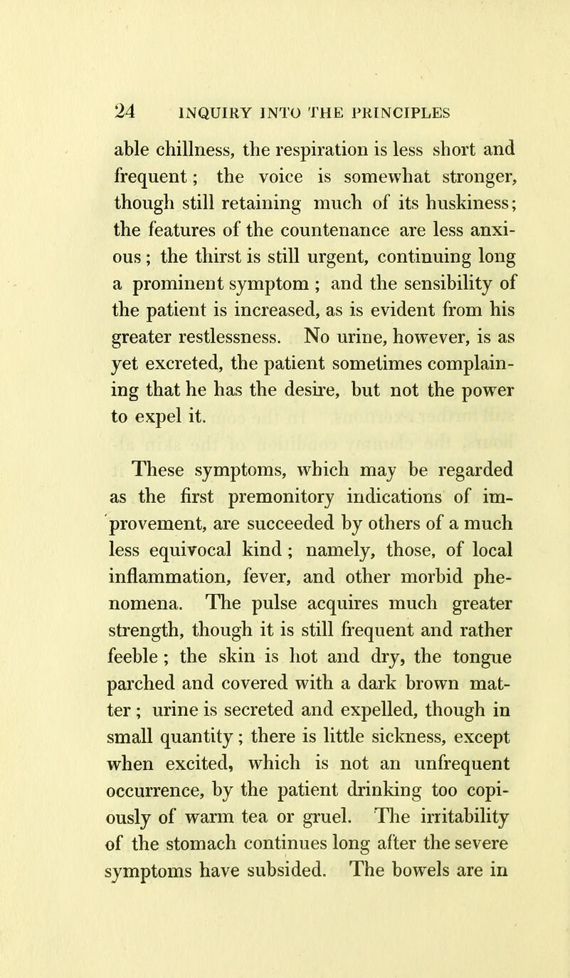 able chillness, the respiration is less short and frequent; the voice is somewhat stronger, though still retaining much of its huskiness; the features of the countenance are less anxi- ous ; the thirst is still urgent, continuing long a prominent symptom ; and the sensibility of the patient is increased, as is evident from his greater restlessness. No urine, however, is as yet excreted, the patient sometimes complain- ing that he has the desire, but not the power to expel it. These symptoms, which may be regarded as the first premonitory indications of im- provement, are succeeded by others of a much less equivocal kind; namely, those, of local inflammation, fever, and other morbid phe- nomena. The pulse acquires much greater strength, though it is still frequent and rather feeble ; the skin is hot and dry, the tongue parched and covered with a dark brown mat- ter ; urine is secreted and expelled, though in small quantity; there is little sickness, except when excited, which is not an unfrequent occurrence, by the patient drinking too copi- ously of warm tea or gruel. The irritability of the stomach continues long after the severe symptoms have subsided. The bowels are in