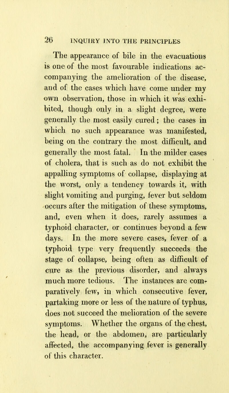 The appearance of bile in the evacuations is one of the most favourable indications ac- companying the amelioration of the disease, and of the cases which have come under my own observation, those in which it wTas exhi- bited, though only in a slight degree, were generally the most easily cured; the cases in which no such appearance was manifested, being on the contrary the most difficult, and generally the most fatal. In the milder cases of cholera, that is such as do not exhibit the appalling symptoms of collapse, displaying at the worst, only a tendency towards it, with slight vomiting and purging, fever but seldom occurs after the mitigation of these symptoms, and, even when it does, rarely assumes a typhoid character, or continues beyond a few days. In the more severe cases, fever of a typhoid type very frequently succeeds the stage of collapse, being often as difficult of cure as the previous disorder, and always much more tedious. The instances are com- paratively few, in which consecutive fever, partaking more or less of the nature of typhus, does not succeed the melioration of the severe symptoms. Whether the organs of the chest, the head, or the abdomen, are particularly affected, the accompanying fever is generally of this character.