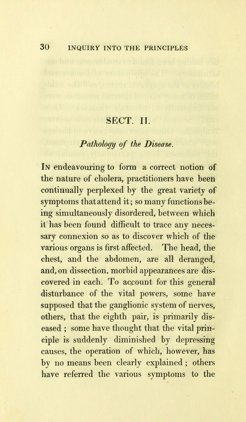 SECT. II. Pathology of the Disease. In endeavouring to form a correct notion of the nature of cholera, practitioners have been continually perplexed by the great variety of symptoms that attend it; so many functions be- ing simultaneously disordered, between which it has been found difficult to trace any neces- sary connexion so as to discover which of the various organs is first affected. The head, the chest, and the abdomen, are all deranged, and, on dissection, morbid appearances are dis- covered in each. To account for this general disturbance of the vital powers, some have supposed that the ganglionic system of nerves, others, that the eighth pair, is primarily dis- eased ; some have thought that the vital prin- ciple is suddenly diminished by depressing causes, the operation of which, however, has by no means been clearly explained ; others have referred the various symptoms to the