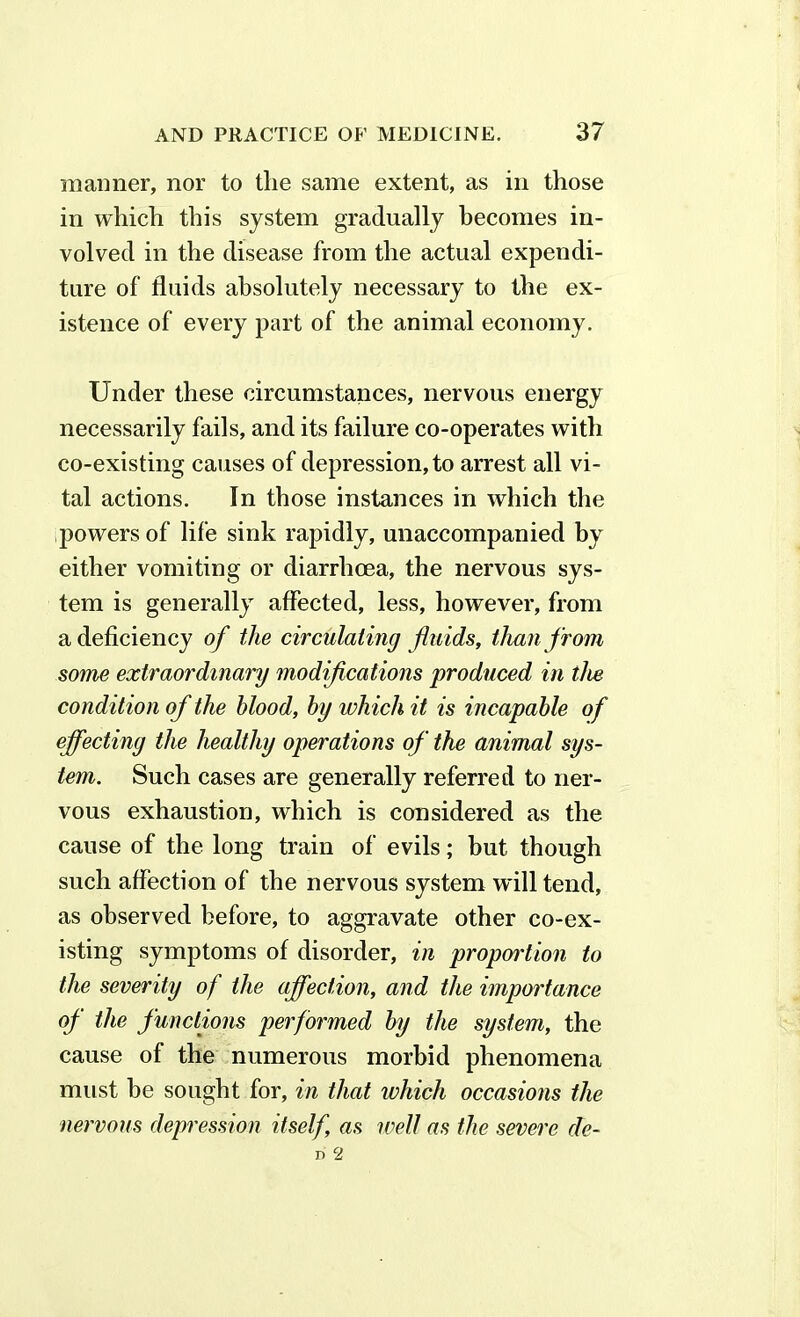 manner, nor to the same extent, as in those in which this system gradually becomes in- volved in the disease from the actual expendi- ture of fluids absolutely necessary to the ex- istence of every part of the animal economy. Under these circumstances, nervous energy necessarily fails, and its failure co-operates with co-existing causes of depression, to arrest all vi- tal actions. In those instances in which the powers of life sink rapidly, unaccompanied by either vomiting or diarrhoea, the nervous sys- tem is generally affected, less, however, from a deficiency of the circulating fluids, than from some extraordinary modifications produced in the condit ion of the blood, by which it is incapable of effecting the healthy operations of the animal sys- tem. Such cases are generally referred to ner- vous exhaustion, which is considered as the cause of the long train of evils; but though such affection of the nervous system will tend, as observed before, to aggravate other co-ex- isting symptoms of disorder, in proportion to the severity of the affection, and the importance of the functions performed by the system, the cause of the numerous morbid phenomena must be sought for, in that which occasions the nervous depression itself, as well as the severe de-