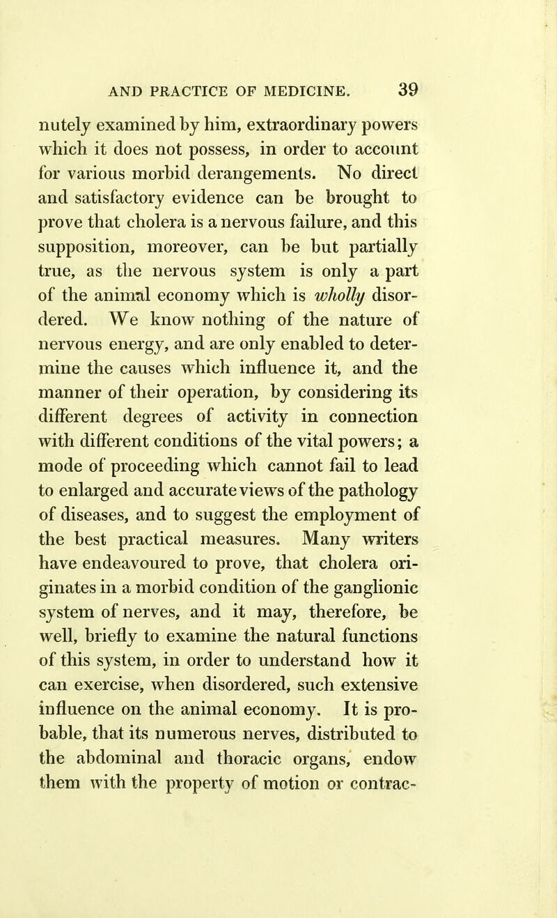 nutely examined by him, extraordinary powers which it does not possess, in order to account for various morbid derangements. No direct and satisfactory evidence can be brought to prove that cholera is a nervous failure, and this supposition, moreover, can be but partially true, as the nervous system is only a part of the animal economy which is wholly disor- dered. We know nothing of the nature of nervous energy, and are only enabled to deter- mine the causes which influence it, and the manner of their operation, by considering its different degrees of activity in connection with different conditions of the vital powers; a mode of proceeding which cannot fail to lead to enlarged and accurate views of the pathology of diseases, and to suggest the employment of the best practical measures. Many writers have endeavoured to prove, that cholera ori- ginates in a morbid condition of the ganglionic system of nerves, and it may, therefore, be well, briefly to examine the natural functions of this system, in order to understand how it can exercise, when disordered, such extensive influence on the animal economy. It is pro- bable, that its numerous nerves, distributed to the abdominal and thoracic organs, endow them with the property of motion or contrac-