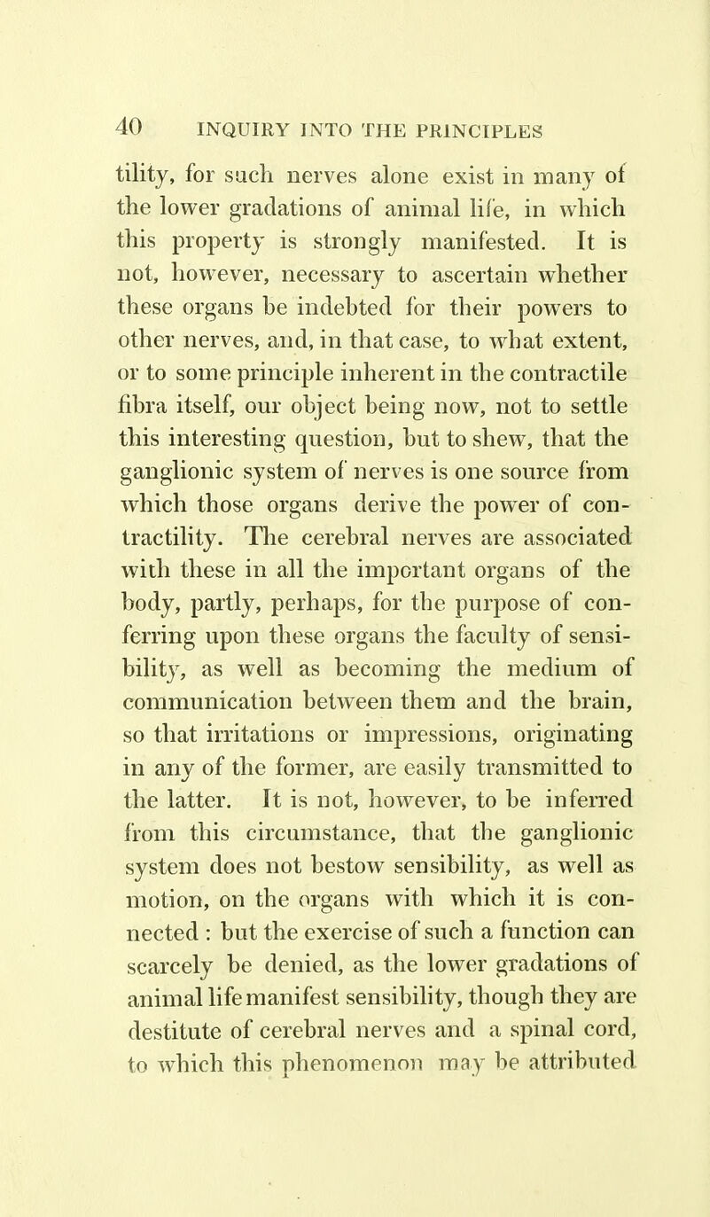 tility, for such nerves alone exist in many of the lower gradations of animal life, in which this property is strongly manifested. It is not, however, necessary to ascertain whether these organs he indebted for their powers to other nerves, and, in that case, to what extent, or to some principle inherent in the contractile fibra itself, our object being now, not to settle this interesting question, but to shew, that the ganglionic system of nerves is one source from which those organs derive the power of con- tractility. The cerebral nerves are associated with these in all the important organs of the body, partly, perhaps, for the purpose of con- ferring upon these organs the faculty of sensi- bility, as well as becoming the medium of communication between them and the brain, so that irritations or impressions, originating in any of the former, are easily transmitted to the latter. It is not, however, to be inferred from this circumstance, that the ganglionic system does not bestow sensibility, as well as motion, on the organs with which it is con- nected : but the exercise of such a function can scarcely be denied, as the lower gradations of animal life manifest sensibility, though they are destitute of cerebral nerves and a spinal cord, to which this phenomenon may be attributed