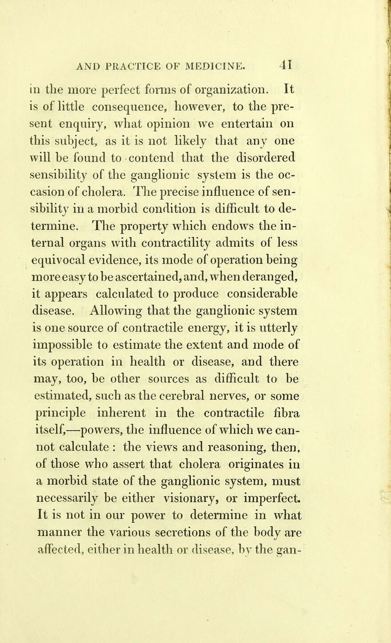 in the more perfect forms of organization. It is of little consequence, however, to the pre- sent enquiry, what opinion we entertain on this subject, as it is not likely that any one will he found to contend that the disordered sensibility of the ganglionic system is the oc- casion of cholera. The precise influence of sen- sibility in a morbid condition is difficult to de- termine. The property which endows the in- ternal organs with contractility admits of less equivocal evidence, its mode of operation being more easy to be ascertained, and, when deranged, it appears calculated to produce considerable disease. Allowing that the ganglionic system is one source of contractile energy, it is utterly impossible to estimate the extent and mode of its operation in health or disease, and there may, too, be other sources as difficult to he estimated, such as the cerebral nerves, or some principle inherent in the contractile fibra itself,—powers, the influence of which we can- not calculate : the views and reasoning, then, of those who assert that cholera originates in a morbid state of the ganglionic system, must necessarily be either visionary, or imperfect. It is not in our power to determine in what manner the various secretions of the body are affected, either in health or disease, by the gan-