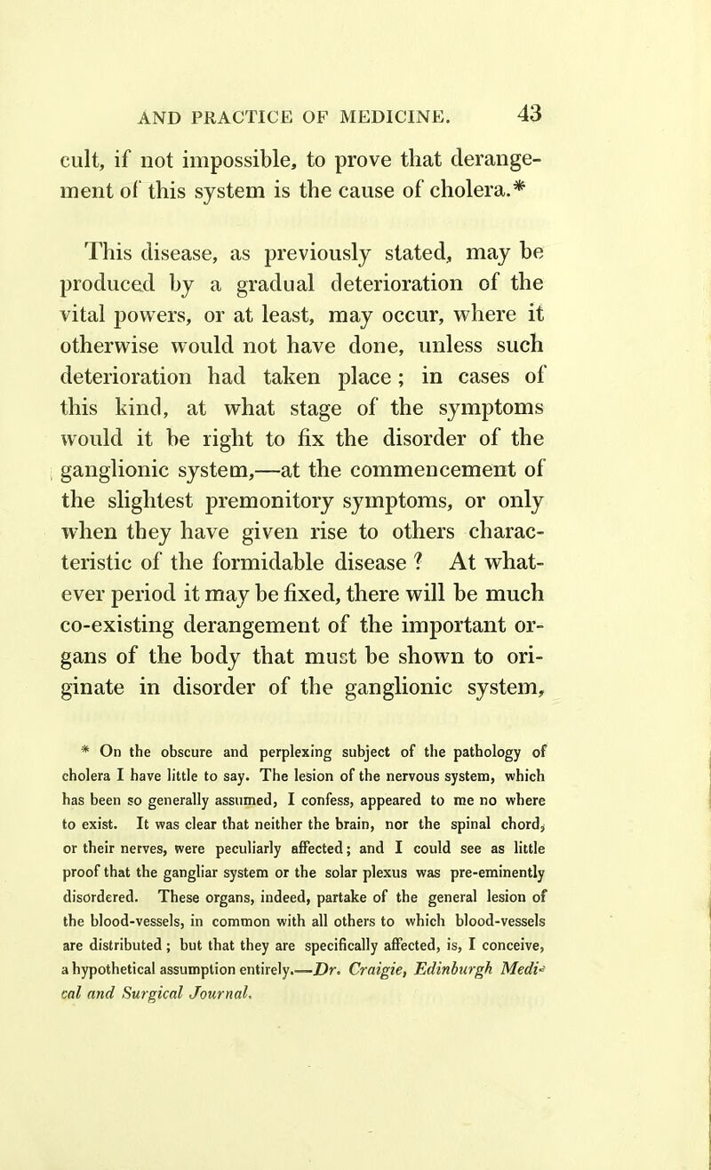 cult, if not impossible, to prove that derange- ment of this system is the cause of cholera.* This disease, as previously stated, may be produced by a gradual deterioration of the vital powers, or at least, may occur, where it otherwise would not have done, unless such deterioration had taken place; in cases of this kind, at what stage of the symptoms would it he light to fix the disorder of the ganglionic system,—at the commencement of the slightest premonitory symptoms, or only when they have given rise to others charac- teristic of the formidable disease % At what- ever period it may be fixed, there will be much co-existing derangement of the important or- gans of the body that must be shown to ori- ginate in disorder of the ganglionic system. * On the obscure and perplexing subject of the pathology of cholera I have little to say. The lesion of the nervous system, which has been so generally assumed, I confess, appeared to me no where to exist. It was clear that neither the brain, nor the spinal chord, or their nerves, were peculiarly affected; and I could see as little proof that the gangliar system or the solar plexus was pre-eminently disordered. These organs, indeed, partake of the general lesion of the blood-vessels, in common with all others to which blood-vessels are distributed; but that they are specifically affected, is, I conceive, a hypothetical assumption entirely.—Dr. Craigie, Edinburgh MedU cal and Surgical Journal.