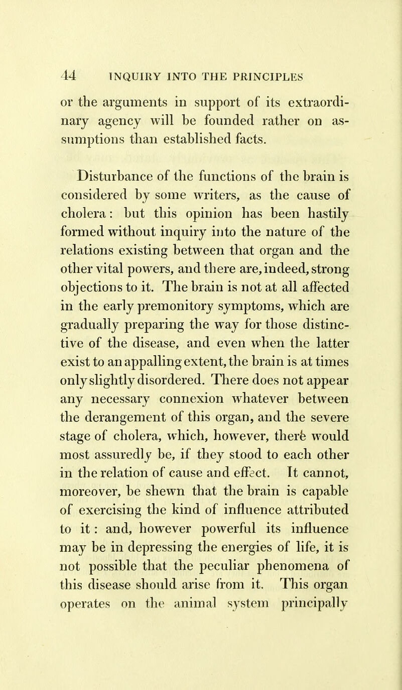 or the arguments in support of its extraordi- nary agency will be founded rather on as- sumptions than established facts. Disturbance of the functions of the brain is considered by some writers, as the cause of cholera: hut this opinion has been hastily formed without inquiry into the nature of the relations existing between that organ and the other vital powers, and there are, indeed, strong- objections to it. The brain is not at all affected in the early premonitory symptoms, which are gradually preparing the way for those distinc- tive of the disease, and even when the latter exist to an appalling extent, the brain is at times only slightly disordered. There does not appear any necessary connexion whatever between the derangement of this organ, and the severe stage of cholera, which, however, therfe would most assuredly be, if they stood to each other in the relation of cause and effect. It cannot, moreover, be shewn that the brain is capable of exercising the kind of influence attributed to it: and, however powerful its influence may be in depressing the energies of life, it is not possible that the peculiar phenomena of this disease should arise from it. This organ operates on the animal system principally