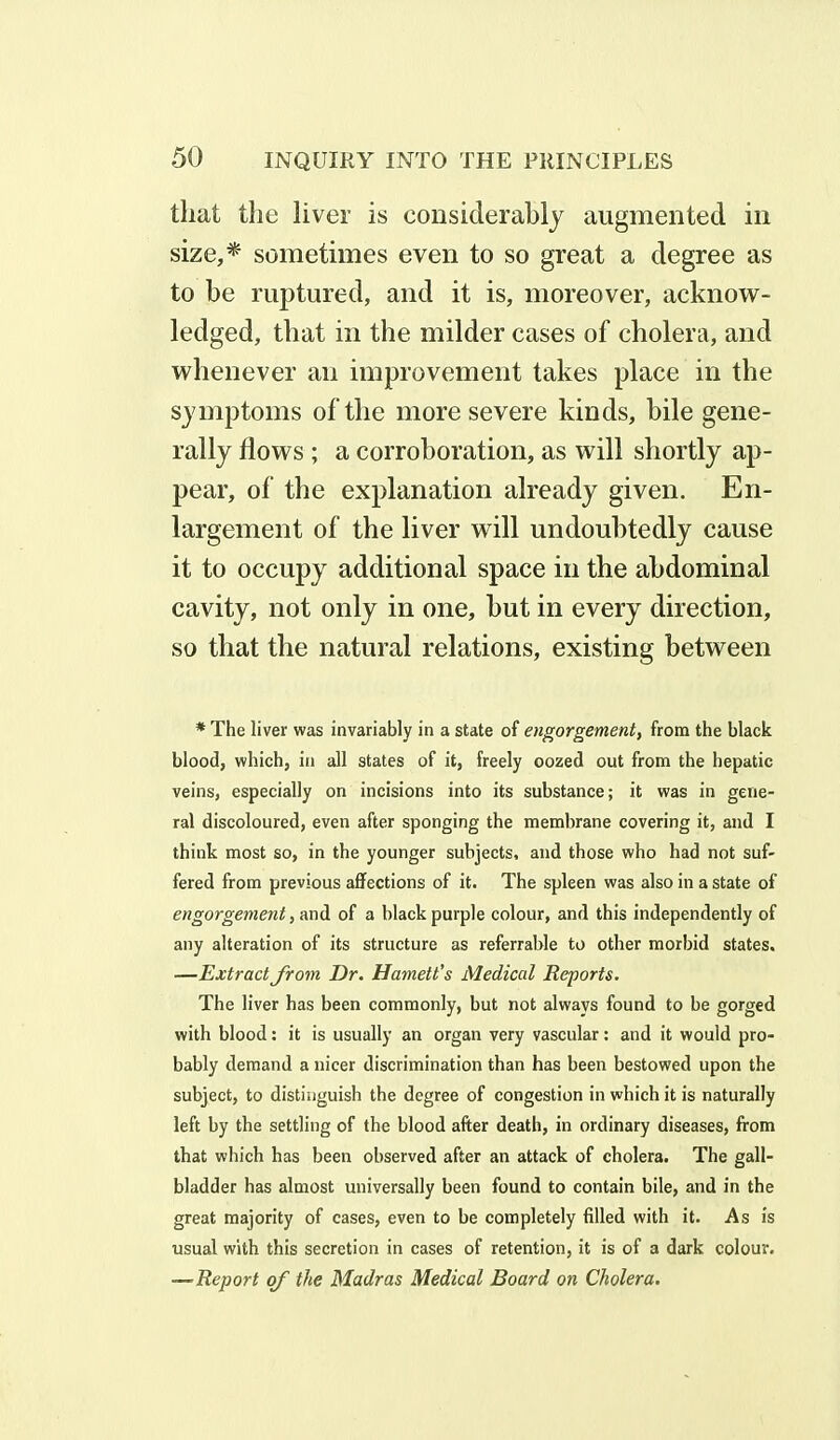 that the liver is considerably augmented in size,* sometimes even to so great a degree as to be ruptured, and it is, moreover, acknow- ledged, that in the milder cases of cholera, and whenever an improvement takes place in the symptoms of the more severe kinds, bile gene- rally flows ; a corroboration, as will shortly ap- pear, of the explanation already given. En- largement of the liver will undoubtedly cause it to occupy additional space in the abdominal cavity, not only in one, hut in every direction, so that the natural relations, existing between * The liver was invariably in a state of engorgement, from the black blood, which, in all states of it, freely oozed out from the hepatic veins, especially on incisions into its substance; it was in gene- ral discoloured, even after sponging the membrane covering it, and I think most so, in the younger subjects, and those who had not suf- fered from previous affections of it. The spleen was also in a state of engorgement, and of a black purple colour, and this independently of any alteration of its structure as referrable to other morbid states. —Extract from Dr. Harnett's Medical Reports. The liver has been commonly, but not always found to be gorged with blood: it is usually an organ very vascular: and it would pro- bably demand a nicer discrimination than has been bestowed upon the subject, to distinguish the degree of congestion in which it is naturally left by the settling of the blood after death, in ordinary diseases, from that which has been observed after an attack of cholera. The gall- bladder has almost universally been found to contain bile, and in the great majority of cases, even to be completely filled with it. As is usual with this secretion in cases of retention, it is of a dark colour. Report of the Madras Medical Board on Cholera.