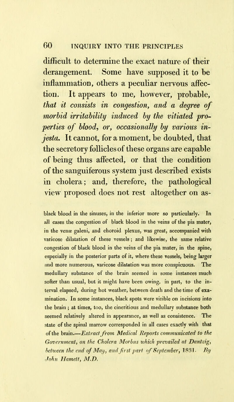 difficult to determine the exact nature of their derangement. Some have supposed it to be inflammation, others a peculiar nervous affec- tion. It appears to me, however, probable, that it consists in congestion, and a degree of morbid irritability induced by the vitiated pro- perties of blood, or, occasionally by various in- jesta. It cannot, for a moment, be doubted, that the secretory follicles of these organs are capable of being thus affected, or that the condition of the sanguiferous system just described exists in cholera; and, therefore, the pathological view proposed does not rest altogether on as- black blood in the sinuses, in the inferior more so particularly. In all cases the congestion of black blood in the veins of the pia mater, in the vense galeni, and choroid plexus, was great, accompanied with varicose dilatation of these vessels; and likewise, the same relative congestion of black blood in the veins of the pia mater, in the spine, especially in the posterior parts of it, where these vessels, being larger and more numerous, varicose dilatation was more conspicuous. The medullary substance of the brain seemed in some instances much softer than usual, but it might have been owing, in part, to the in- terval elapsed, during hot weather, between death and the time of exa- mination. In some instances, black spots were visible on incisions into the brain ; at times, too, the cineritious and medullary substance both seemed relatively altered in appearance, as well as consistence. The state of the spinal marrow corresponded in all cases exactly with that of the brain.—Extract from Medical Reports communicated to the Government, on the Cholera Morbus which prevailed at Danlzig, between the end of May, and first part of September, 1831. By John Harnett, M.D,