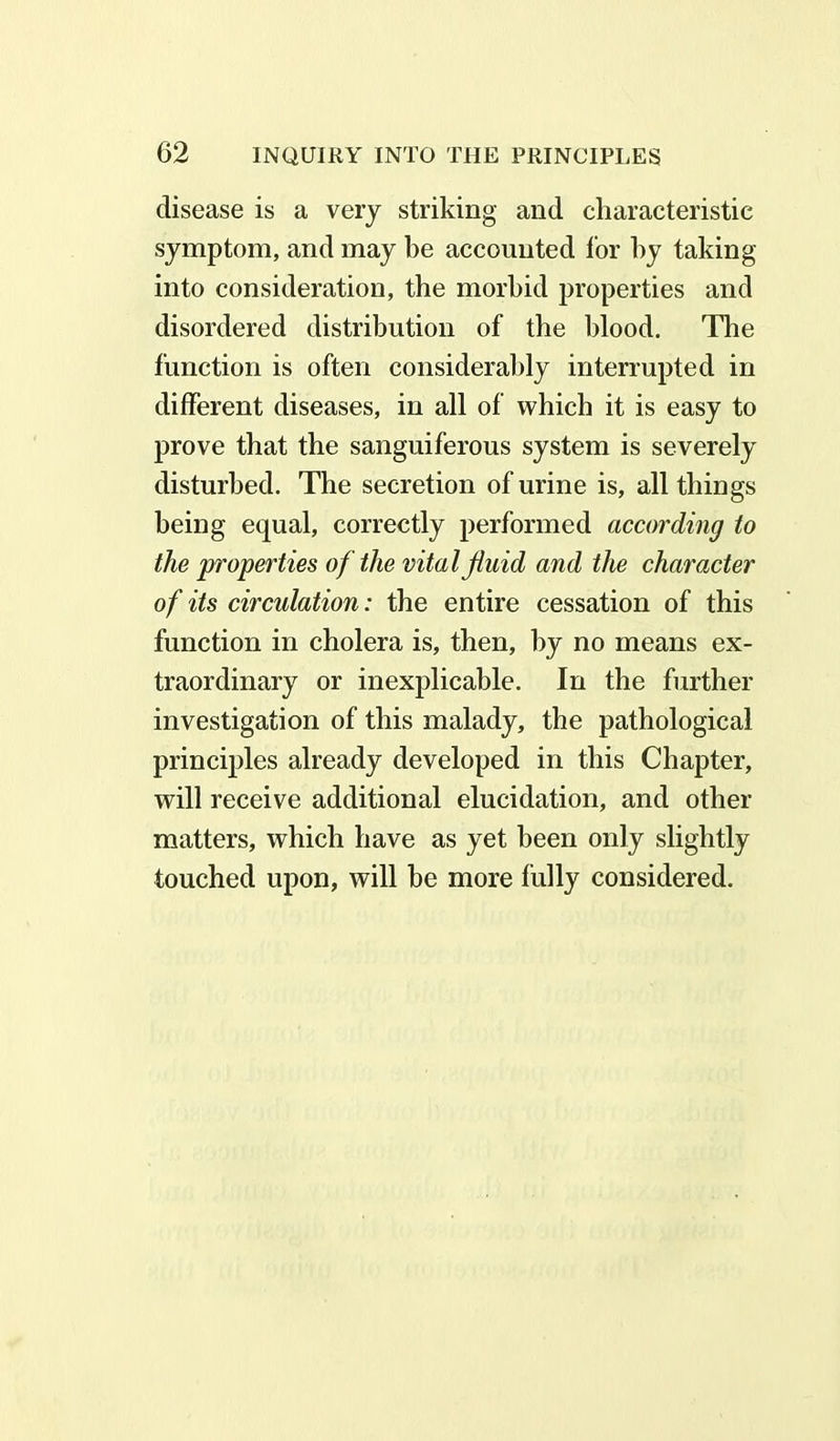 disease is a very striking and characteristic symptom, and may be accounted for by taking into consideration, the morbid properties and disordered distribution of the blood. The function is often considerably interrupted in different diseases, in all of which it is easy to prove that the sanguiferous system is severely disturbed. The secretion of urine is, all things being equal, correctly performed according to the properties of the vital fluid and the character of its circulation: the entire cessation of this function in cholera is, then, by no means ex- traordinary or inexplicable. In the further investigation of this malady, the pathological principles already developed in this Chapter, will receive additional elucidation, and other matters, which have as yet been only slightly touched upon, will be more fully considered.