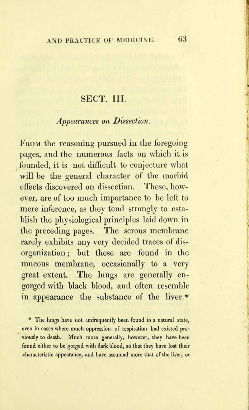 SECT. III. Appearances on Dissection. From the reasoning pursued in the foregoing pages, and the numerous facts on which it is founded, it is not difficult to conjecture what will he the general character of the morbid effects discovered on dissection. These, how- ever, are of too much importance to be left to mere inference, as they tend strongly to esta- blish the physiological principles laid down in the preceding pages. The serous membrane rarely exhibits any very decided traces of dis- organization; but these are found in the mucous membrane, occasionally to a very great extent. The lungs are generally en- gorged with black blood, and often resemble in appearance the substance of the liver.* * The lungs have not unfrequently been found in a natural state, even in cases where much oppression of respiration had existed pre- viously to death. Much more generally, however, they have been fonnd either to be gorged with dark blood, so that they have lost their characteristic appearance, and have assumed more that of the liver, or