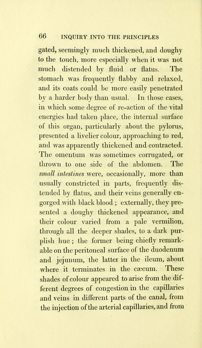 gated, seemingly much thickened, and doughy to the touch, more especially when it was not much distended by fluid or flatus. The stomach was frequently flabby and relaxed, and its coats could he more easily penetrated by a harder body than usual. In those cases, in which some degree of re-action of the vital energies had taken place, the internal surface of this organ, particularly about the pylorus, presented a livelier colour, approaching to red, and was apparently thickened and contracted. The omentum was sometimes corrugated, or thrown to one side of the abdomen. The small intestines were, occasionally, more than usually constricted in parts, frequently dis- tended by flatus, and their veins generally en- gorged with black blood ; externally, they pre- sented a doughy thickened appearance, and their colour varied from a pale vermilion, through all the deeper shades, to a dark pur- plish hue ; the former being chiefly remark- able on the peritoneal surface of the duodenum and jejunum, the latter in the ileum, about where it terminates in the caecum. These shades of colour appeared to arise from the dif- ferent degrees of congestion in the capillaries and veins in different parts of the canal, from the injection of the arterial capillaries, and from