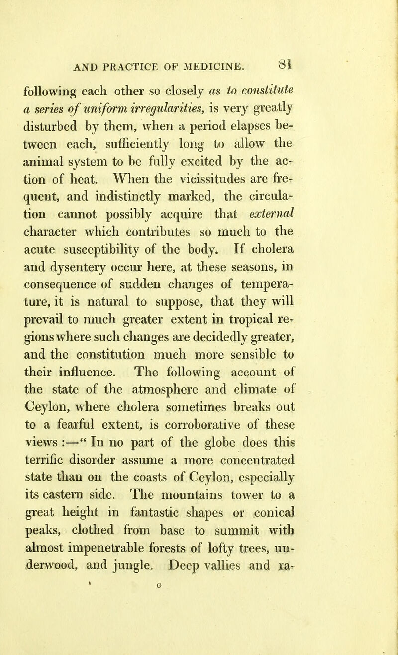 following each other so closely as to constitute a series of uniform irregularities, is very greatly disturbed by them, when a period elapses be- tween each, sufficiently long to allow the animal system to he fully excited by the ac- tion of heat. When the vicissitudes are fre- quent, and indistinctly marked, the circula- tion cannot possibly acquire that external character which contributes so much to the acute susceptibility of the body. If cholera and dysentery occur here, at these seasons, in consequence of sudden changes of tempera- ture, it is natural to suppose, that they will prevail to much greater extent in tropical re- gions where such changes are decidedly greater, and the constitution much more sensible to their influence. The following account of the state of the atmosphere and climate of Ceylon, where cholera sometimes breaks out to a fearful extent, is corroborative of these views :—“ In no part of the globe does this terrific disorder assume a more concentrated state than on the coasts of Ceylon, especially its eastern side. The mountains tower to a great height in fantastic shapes or conical peaks, clothed from base to summit with almost impenetrable forests of lofty trees, un- derwood, and jungle. Deep vallies and ra-