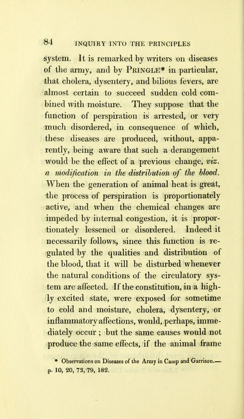 system. It is remarked by writers on diseases of the army, and by Pringle* in particular, that cholera, dysentery, and bilious fevers, are almost certain to succeed sudden cold com- bined with moisture. They suppose that the function of perspiration is arrested, or very much disordered, in consequence of which, these diseases are produced, without, appa- rently, being aware that such a derangement would he the effect of a previous change, viz. a modification in the distribution of the blood. When the generation of animal heat is great, the process of perspiration is proportionately active, and when the chemical changes are impeded by internal congestion, it is propor- tionately lessened or disordered. Indeed it necessarily follows, since this function is re- gulated by the qualities and distribution of the blood, that it will be disturbed whenever the natural conditions of the circulatory sys- tem are affected. If the constitution, in a high- ly excited state, were exposed for sometime to cold and moisture, cholera, dysentery, or inflammatory affections, would, perhaps, imme- diately occur ; but the same causes would not produce the same effects, if the animal frame * Observations on Diseases of the Army in Camp and Garrison.— p. 10, 20, 73, 79, 182.