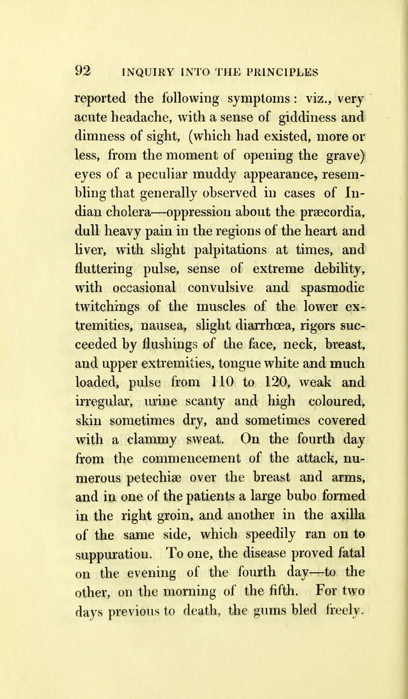 reported the following symptoms: viz., very acute headache, with a sense of giddiness and dimness of sight, (which had existed, more or less, from the moment of opening the grave) eyes of a peculiar muddy appearance, resem- bling that generally observed in cases of In- dian cholera—oppression about the prsecordia, dull heavy pain in the regions of the heart and liver, with slight palpitations at times, and fluttering pulse, sense of extreme debility, with occasional convulsive and spasmodic twitchings of the muscles of the lower ex- tremities, nausea, slight diarrhoea, rigors suc- ceeded by flushings of the face, neck, breast, and upper extremities, tongue white and much loaded, pulse from 110 to 120, weak and irregular, urine scanty and high coloured, skin sometimes dry, and sometimes covered with a clammy sweat. On the fourth day from the commencement of the attack, nu- merous petechise over the breast and arms, and in one of the patients a large bubo formed in the right groin, and another in the axilla of the same side, which speedily ran on to suppuration. To one, the disease proved fatal on the evening of the fourth day—to the other, on the morning of the fifth. For two days previous to death, the gums bled freely.