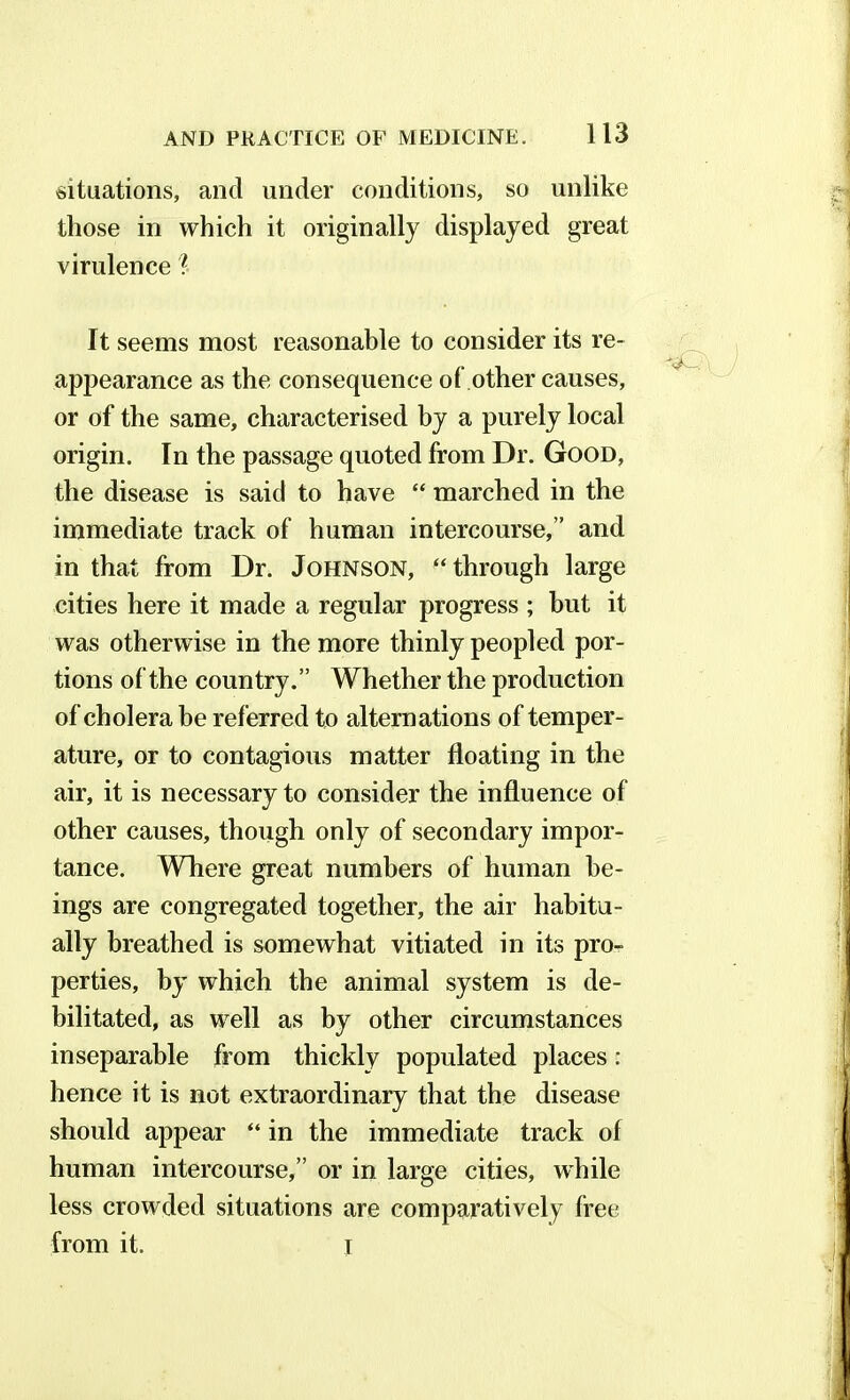 situations, and under conditions, so unlike those in which it originally displayed great virulence ? It seems most reasonable to consider its re- appearance as the consequence of other causes, or of the same, characterised by a purely local origin. In the passage quoted from Dr. Good, the disease is said to have “ marched in the immediate track of human intercourse,” and in that from Dr. Johnson, “through large cities here it made a regular progress ; but it was otherwise in the more thinly peopled por- tions of the country.” Whether the production of cholera be referred to alternations of temper- ature, or to contagious matter floating in the air, it is necessary to consider the influence of other causes, though only of secondary impor- tance. Where great numbers of human be- ings are congregated together, the air habitu- ally breathed is somewhat vitiated in its pro- perties, by which the animal system is de- bilitated, as well as by other circumstances inseparable from thickly populated places: hence it is not extraordinary that the disease should appear “ in the immediate track of human intercourse,” or in large cities, while less crowded situations are comparatively free from it. I