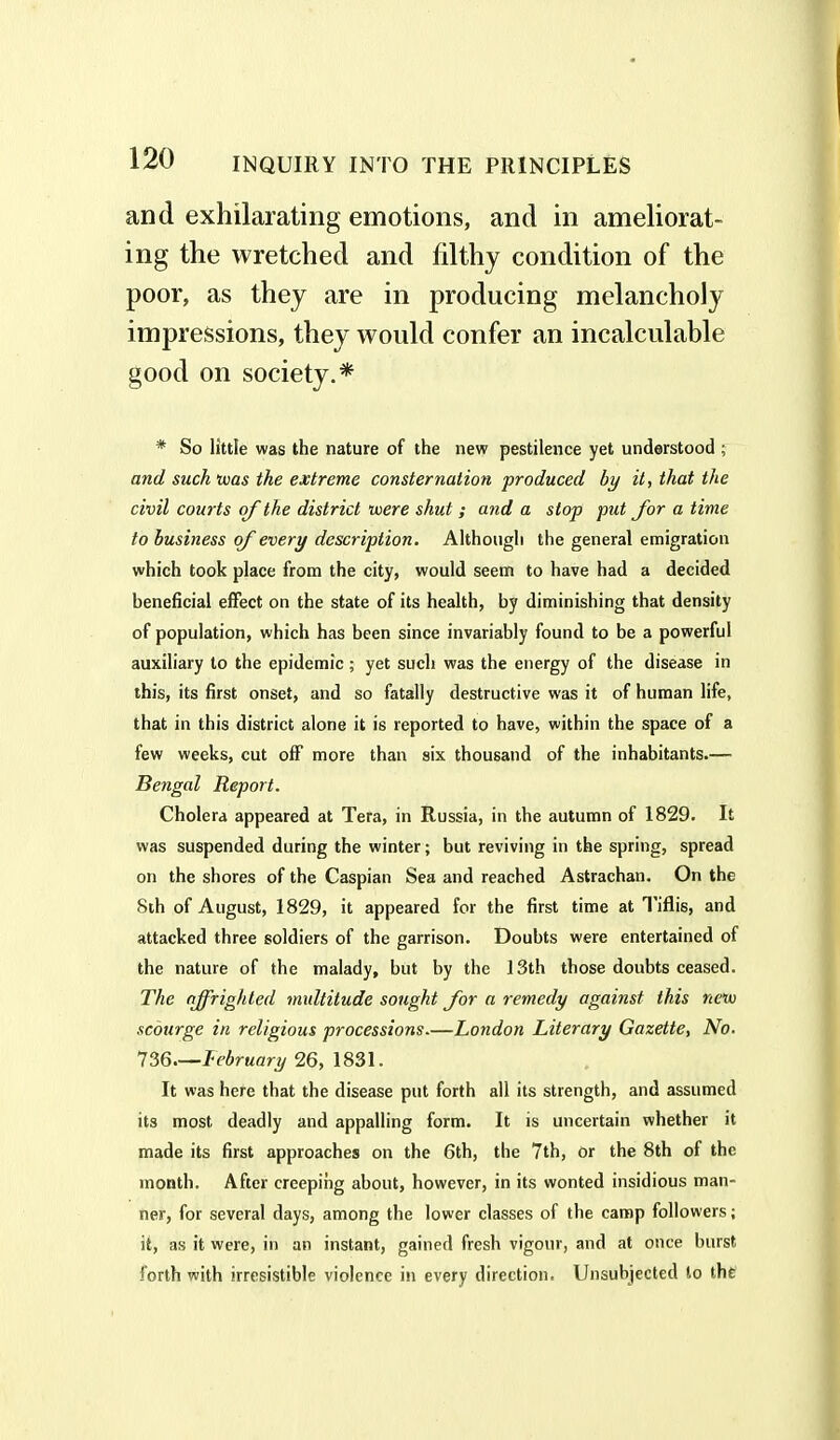 and exhilarating emotions, and in ameliorat- ing the wretched and fdthy condition of the poor, as they are in producing melancholy impressions, they would confer an incalculable good on society.* * So little was the nature of the new pestilence yet understood ; and such was the extreme consternation produced by it, that the civil courts of the district were shut ; and a stop put for a time to business of every description. Although the general emigration which took place from the city, would seem to have had a decided beneficial effect on the state of its health, by diminishing that density of population, which has been since invariably found to be a powerful auxiliary to the epidemic ; yet such was the energy of the disease in this, its first onset, and so fatally destructive was it of human life, that in this district alone it is reported to have, within the space of a few weeks, cut off more than six thousand of the inhabitants.— Bengal Report. Cholera appeared at Tera, in Russia, in the autumn of 1829. It was suspended during the winter; but reviving in the spring, spread on the shores of the Caspian Sea and reached Astrachan. On the 8th of August, 1829, it appeared for the first time at Tiflis, and attacked three soldiers of the garrison. Doubts were entertained of the nature of the malady, but by the 13th those doubts ceased. The affrighted multitude sought for a remedy against this new scourge in religious processions—London Literary Gazette, No- 736.—lebruary 26, 1831. It was here that the disease put forth all its strength, and assumed its most deadly and appalling form. It is uncertain whether it made its first approaches on the 6th, the 7th, or the 8th of the month. After creeping about, however, in its wonted insidious man- ner, for several days, among the lower classes of the camp followers; it, as it were, in an instant, gained fresh vigour, and at once burst forth with irresistible violence in every direction. Unsubjected to the