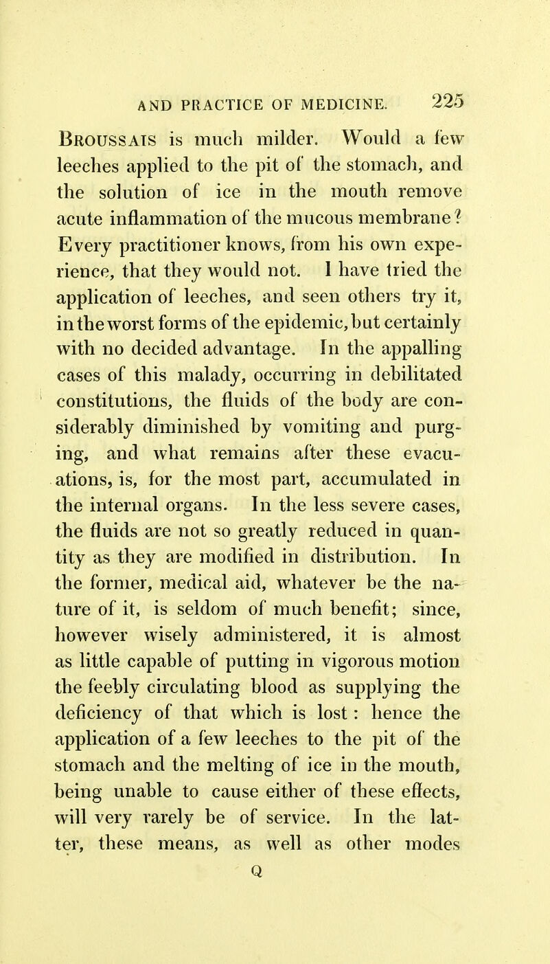 Broussais is much milder. Would a few leeches applied to the pit of the stomach, and the solution of ice in the mouth remove acute inflammation of the mucous membrane? Every practitioner knows, from his own expe- rience, that they would not. I have tried the application of leeches, and seen others try it, in the worst forms of the epidemic, hut certainly with no decided advantage. In the appalling cases of this malady, occurring in debilitated constitutions, the fluids of the body are con- siderably diminished by vomiting and purg- ing, and what remains after these evacu- ations, is, for the most part, accumulated in the internal organs. In the less severe cases, the fluids are not so greatly reduced in quan- tity as they are modified in distribution. In the former, medical aid, whatever be the na- ture of it, is seldom of much benefit; since, however wisely administered, it is almost as little capable of putting in vigorous motion the feebly circulating blood as supplying the deficiency of that which is lost: hence the application of a few leeches to the pit of the stomach and the melting of ice in the mouth, being unable to cause either of these effects, will very rarely be of service. In the lat- ter, these means, as well as other modes Q