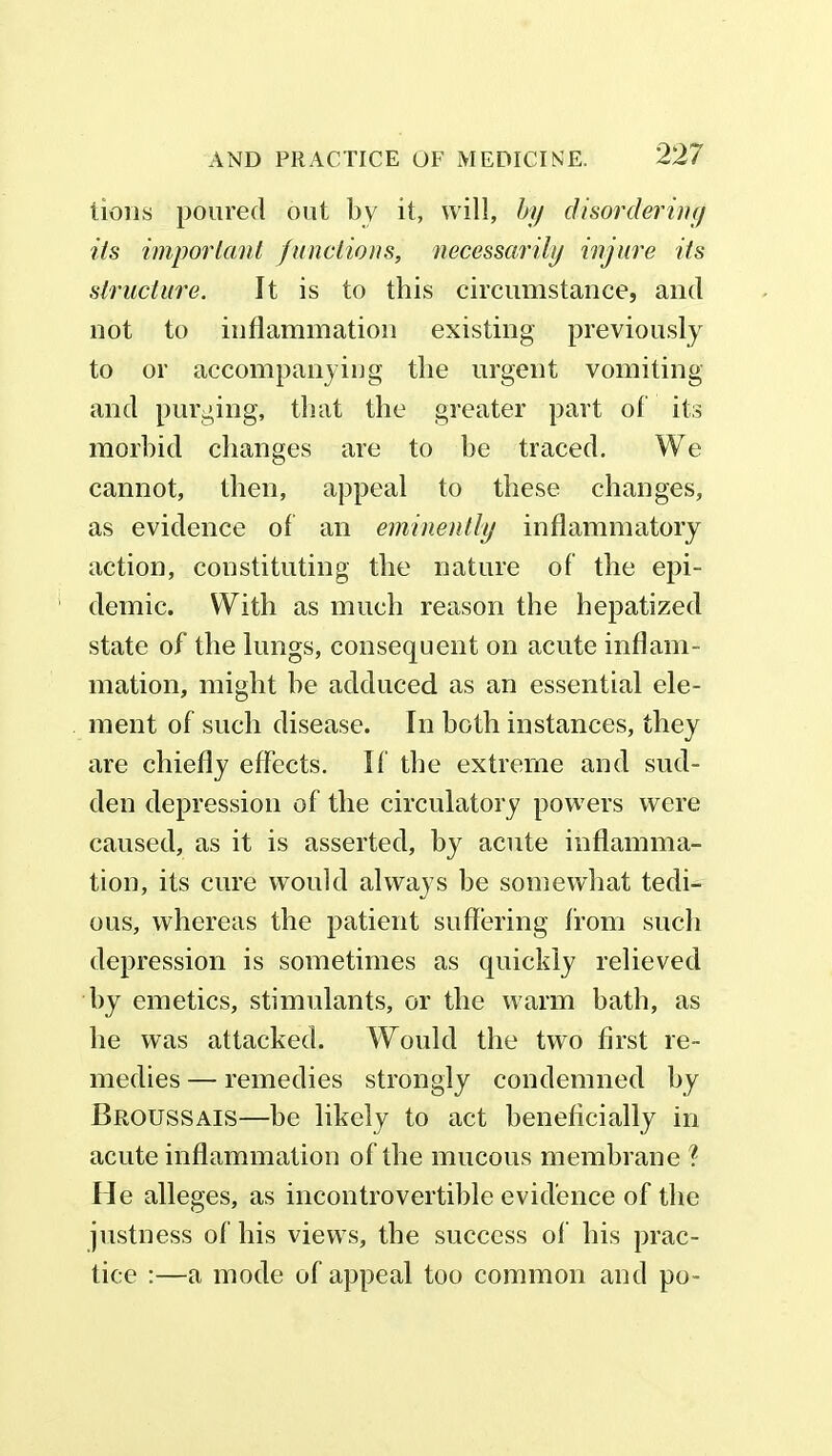 lions poured out by it, will, by disordering its important functions, necessarily injure its structure. It is to this circumstance, and not to inflammation existing previously to or accompanying the urgent vomiting and purging, that the greater part of its morbid changes are to be traced. We cannot, then, appeal to these changes, as evidence of an eminently inflammatory action, constituting the nature of the epi- demic. With as much reason the hepatized state of the lungs, consequent on acute inflam- mation, might he adduced as an essential ele- ment of such disease. In both instances, they are chiefly effects. If the extreme and sud- den depression of the circulatory powers were caused, as it is asserted, by acute inflamma- tion, its cure would always be somewhat tedi- ous, whereas the patient suffering from such depression is sometimes as quickly relieved by emetics, stimulants, or the warm bath, as he was attacked. Would the two first re- medies — remedies strongly condemned by Broussais—be likely to act beneficially in acute inflammation of the mucous membrane ? He alleges, as incontrovertible evidence of the justness of his views, the success of his prac- tice :—a mode of appeal too common and po-