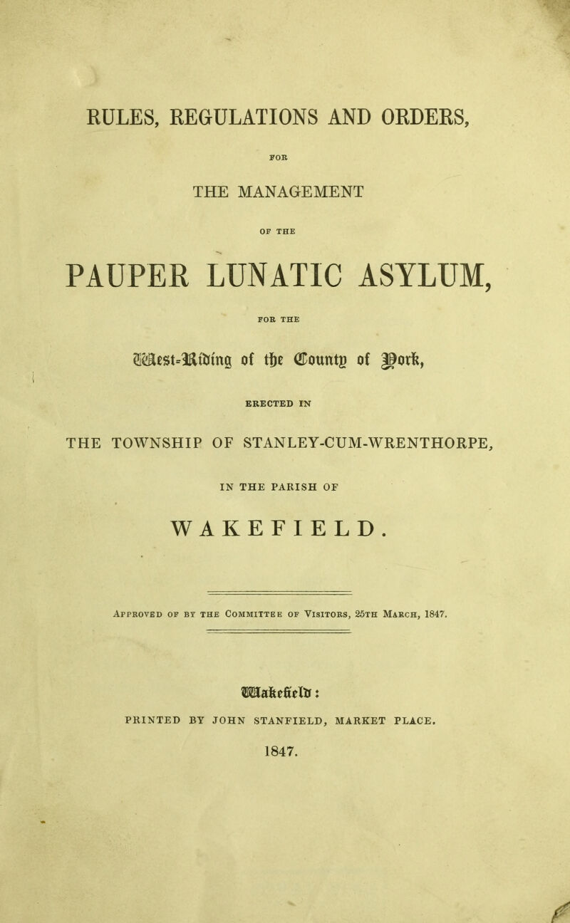 RULES, REGULATIONS AND ORDERS, FOB THE MANAGEMENT OF THE PAUPER LUNATIC ASYLUM, FOR THE ®K«t.5aaifag of tje GDountg of gjorfc, ERECTED IN THE TOWNSHIP OF STANLEY-CUM-WRENTHORPE, IN THE PARISH OF WAKEFIELD. Approved of by the Committee of Visitors, 25th March, 1847. TOafceMtr: PRINTED BY JOHN STANFIELD, MARKET PLACE. 1847.
