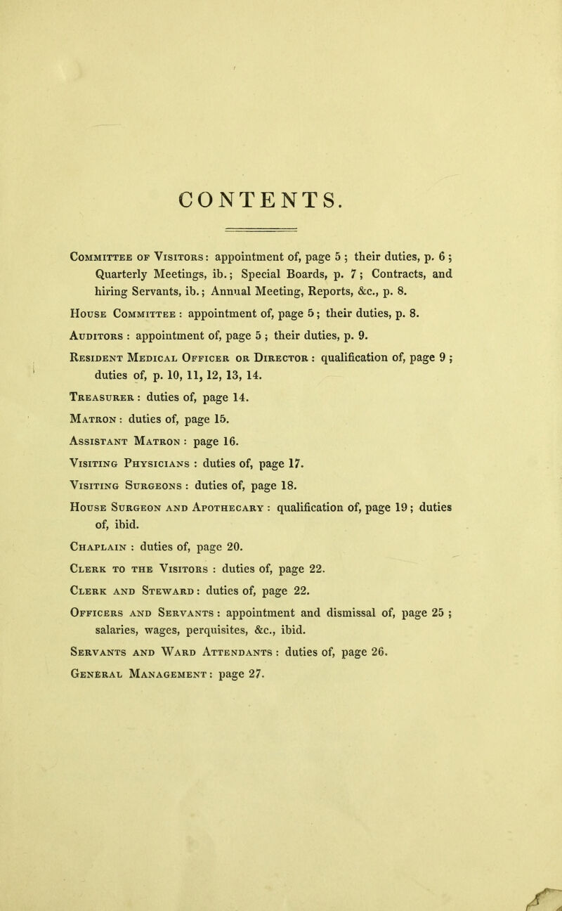 CONTENTS. Committee of Visitors : appointment of, page 5 ; their duties, p. 6 ; Quarterly Meetings, ib.; Special Boards, p. 7; Contracts, and hiring Servants, ib.; Annual Meeting, Reports, &c, p. 8. House Committee : appointment of, page 5; their duties, p. 8. Auditors : appointment of, page 5 ; their duties, p. 9. Resident Medical Officer or Director : qualification of, page 9 ; duties of, p. 10, 11,12, 13, 14. Treasurer : duties of, page 14. Matron : duties of, page 15. Assistant Matron : page 16. Visiting Physicians : duties of, page 17. Visiting Surgeons : duties of, page 18. House Surgeon and Apothecary : qualification of, page 19; duties of, ibid. Chaplain : duties of, page 20. Clerk to the Visitors : duties of, page 22. Clerk and Steward : duties of, page 22. Officers and Servants : appointment and dismissal of, page 25 ; salaries, wages, perquisites, &c, ibid. Servants and Ward Attendants : duties of, page 26. General Management : page 27.