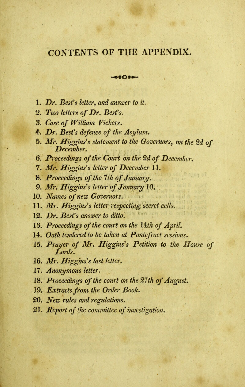 CONTENTS OF THE APPENDIX. t 1. Dr. Besfs letter, and answer to it. 2. Two letters of Dr. Besfs. 3. Case of William Vickers. 4. Dr. Besfs defence of the Asylum. 5. Mr. Higgins's statement to the Governors, on the 2d of December. 6. Proceedings of the Court on the 2d of December. 7. Mr. Higgins's letter of December 11. 8. Proceedings of the 7ih of January. 9. Mr. Higgins's letter of January 10. 10. Names of new Governors. 11. Mr. Higginsys letter respecting secret cells. 12. Dr. Besfs answer to ditto. 13. Proceedings of the court on the lkth of April. 14. Oath tendered to be taken at Pontefract sessions. 15. Prayer of Mr. Higgins9s Petition to the House of Lords. 16. Mr. Higgins^s last letter. 17. Anonymous letter. 18. Proceedings of the court on the 27th of August. 19. Extracts from the Order Book. 20. New rules and regulations. 21. Report of the committee of investigation*