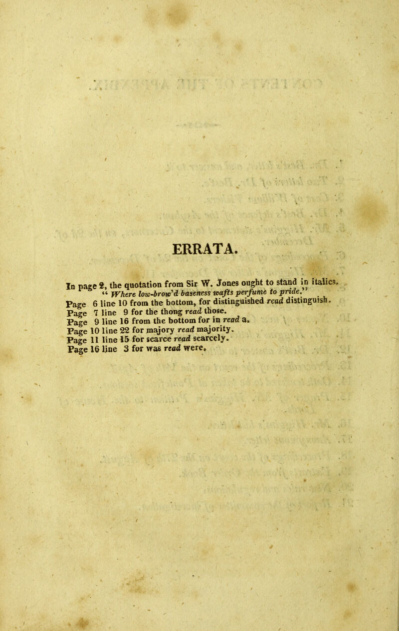 ERRATA. In page f, the quotation from Sir W. Jones ought to stand in italics, Where low-brow'd baseness wafts perfume to pride. Page 6 line 10 from the bottom, for distinguished read distinguish. Page 7 line 9 for the thong read those. Page 9 line 16 from the bottom for in read a. , Page 10 line 22 for majory read majority. Page 11 line 15 for scarce read scarcely. Page 16 line 3 for was read were.