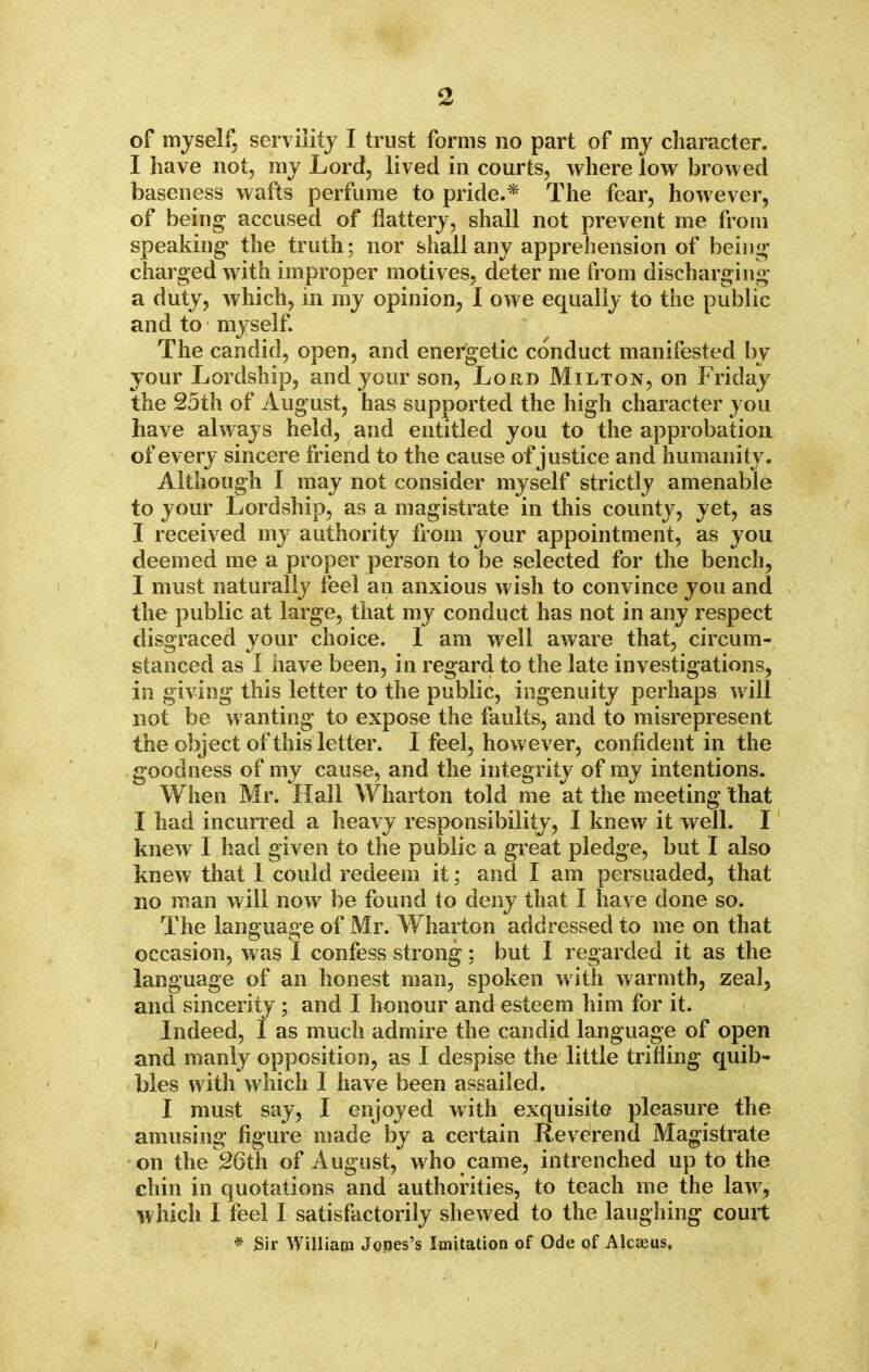 <2 of myself, servility I trust forms no part of my character. I have not, my Lord, lived in courts, where low browed baseness wafts perfume to pride.* The fear, however, of being accused of flattery, shall not prevent me from speaking- the truth; nor shall any apprehension of being charged with improper motives, deter me from discharging a duty, which, in my opinion, I owe equally to the public and to myself. The candid, open, and energetic conduct manifested by your Lordship, and your son, Lord Milton, on Friday the 25th of August, has supported the high character you have always held, and entitled you to the approbation of every sincere friend to the cause of justice and humanity. Although I may not consider myself strictly amenable to your Lordship, as a magistrate in this county, yet, as I received my authority from your appointment, as you deemed me a proper person to be selected for the bench, I must naturally feel an anxious wish to convince you and the public at large, that my conduct has not in any respect disgraced your choice. I am well aware that, circum- stanced as I have been, in regard to the late investigations, in giving this letter to the public, ingenuity perhaps will not be wanting to expose the faults, and to misrepresent the object of this letter. I feel, however, confident in the goodness of my cause, and the integrity of my intentions. When Mr. Hall Wharton told me at the meeting that I had incurred a heavy responsibility, I knew it well. I knew I had given to the public a great pledge, but I also knew that I could redeem it; and I am persuaded, that no man will now be found to deny that I have done so. The language of Mr. Wharton addressed to me on that occasion, was I confess strong; but I regarded it as the language of an honest man, spoken with warmth, zeal, and sincerity ; and I honour and esteem him for it. Indeed, I as much admire the candid language of open and manly opposition, as I despise the little trifling quib- bles with which I have been assailed. I must say, I enjoyed with exquisite pleasure the amusing figure made by a certain Reverend Magistrate on the 26th of August, who came, intrenched up to the chin in quotations and authorities, to teach me the law, which I feel I satisfactorily shewed to the laughing court * Sir William Jopes's Imitation of Ode of Alcaeus. /