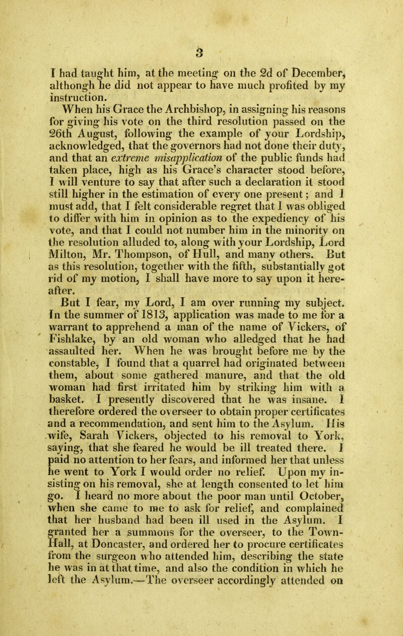 I had taught him, at the meeting4 on the 2d of December, although he did not appear to have much profited by my instruction. When his Grace the Archbishop, in assigning his reasons for giving his vote on the third resolution passed on the 26th August, following the example of your Lordship, acknowledged, that the governors had not done their duty , and that an extreme misapplication of the public funds had taken place, high as his Grace's character stood before, I will venture to say that after such a declaration it stood still higher in the estimation of every one present; and I must add, that I felt considerable regret that I was obliged to differ with him in opinion as to the expediency of his vote, and that I could not number him in the minority on the resolution alluded to, along with your Lordship, Lord Milton, Mr. Thompson, of Hull, and many others. But as this resolution, together with the fifth, substantially got rid of my motion, I shall have more to say upon it here- after. But I fear, my Lord, I am over running my subject. In the summer of 1813, application was made to me for a warrant to apprehend a man of the name of Vickers, of Fishlake, by an old woman who alledged that he had assaulted her. When he was brought before me by the constable, I found that a quarrel had originated between them, about some gathered manure, and that the old woman had first irritated him by striking him with a basket. I presently discovered that he was insane. I therefore ordered the overseer to obtain proper certificates and a recommendation, and sent him to the Asylum. His wife, Sarah Vickers, objected to his removal to York* saying, that she feared he would be ill treated there. 1 paid no attention to her fears, and informed her that unless he went to York I would order no relief. Upon my in- sisting on his removal, she at length consented to let him go. I heard no more about the poor man until October, when she came to me to ask for relief, and complained that her husband had been ill used in the Asylum. I granted her a summons for the overseer, to the Town- Hall, at Doncaster, and ordered her to procure certificates from the surgeon who attended him, describing the state he was in at that time, and also the condition in which he left the Asylum.—The overseer accordingly attended on