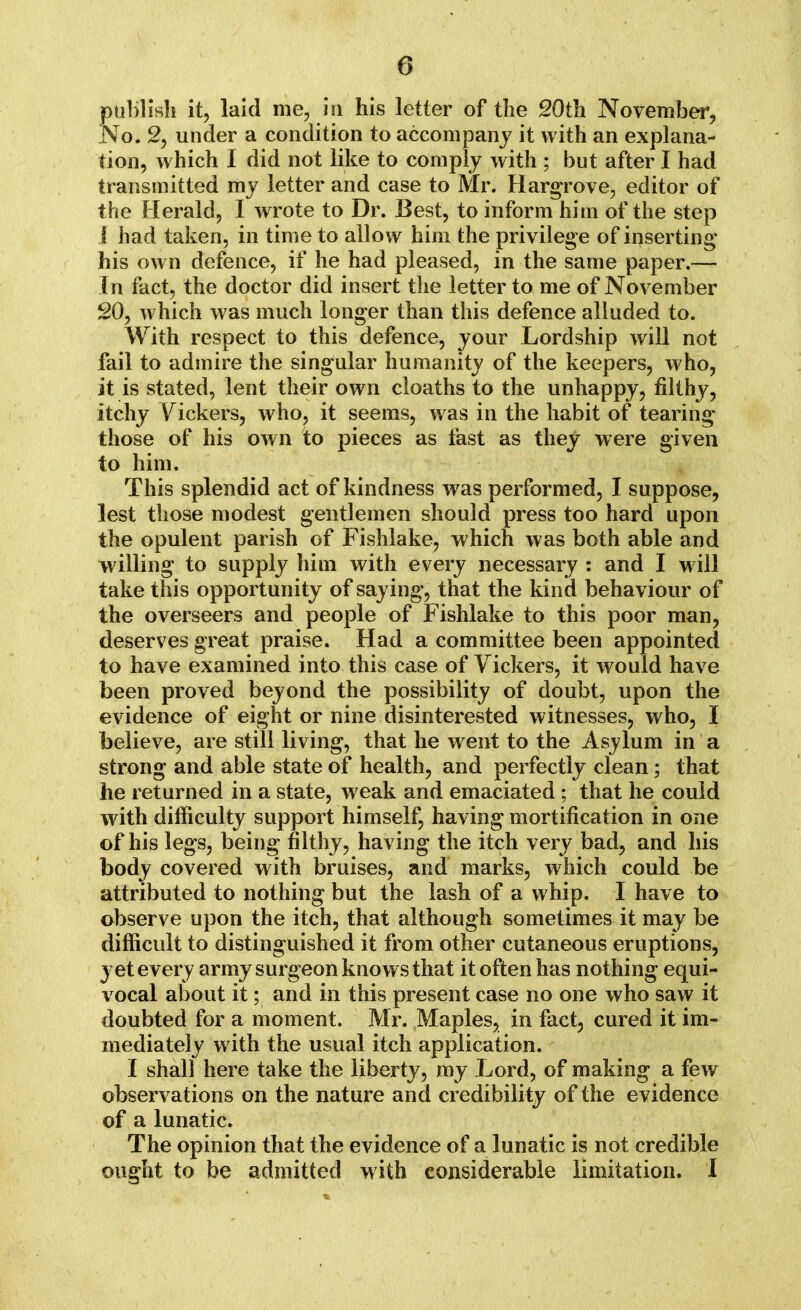 publish it, laid me, in his letter of the 20th November, No. 2, under a condition to accompany it with an explana- tion, which I did not like to comply with ; but after I had transmitted my letter and case to Mr. Hargrove, editor of the Herald, I wrote to Dr. Best, to inform him of the step I had taken, in time to allow him the privilege of inserting his own defence, if he had pleased, in the same paper.— In fact, the doctor did insert the letter to me of November 20, which was much longer than this defence alluded to. With respect to this defence, your Lordship will not fail to admire the singular humanity of the keepers, who, it is stated, lent their own cloaths to the unhappy, filthy, itchy Vickers, who, it seems, was in the habit of tearing those of his own to pieces as fast as they were given to him. This splendid act of kindness was performed, I suppose, lest those modest gentlemen should press too hard upon the opulent parish of Fishlake, which was both able and willing to supply him with every necessary : and I will take this opportunity of saying, that the kind behaviour of the overseers and people of Fishlake to this poor man, deserves great praise. Had a committee been appointed to have examined into this case of Yickers, it would have been proved beyond the possibility of doubt, upon the evidence of eight or nine disinterested witnesses, who, I believe, are still living, that he went to the Asylum in a strong and able state of health, and perfectly clean ; that he returned in a state, weak and emaciated ; that he could with difficulty support himself, having mortification in one of his legs, being filthy, having the itch very bad, and his body covered with bruises, and marks, which could be attributed to nothing but the lash of a whip. I have to observe upon the itch, that although sometimes it may be difficult to distinguished it from other cutaneous eruptions, yet every army surgeon knows that it often has nothing equi- vocal about it; and in this present case no one who saw it doubted for a moment. Mr. Maples, in fact, cured it im- mediately with the usual itch application. I shall here take the liberty, my Lord, of making a few observations on the nature and credibility of the evidence of a lunatic. The opinion that the evidence of a lunatic is not credible ought to be admitted with considerable limitation. I