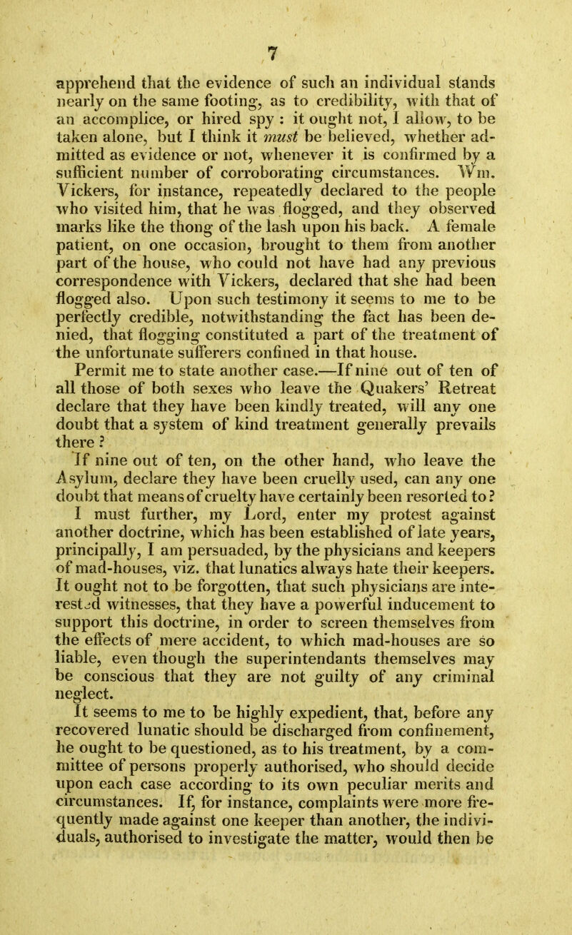 apprehend that the evidence of such an individual stands nearly on the same footing, as to credibility, with that of an accomplice, or hired spy : it ought not, I allow, to be taken alone, but I think it must be believed, whether ad- mitted as evidence or not, whenever it is confirmed by a sufficient number of corroborating circumstances. Win. Vickers, for instance, repeatedly declared to the people who visited him, that he was flogged, and they observed marks like the thong of the lash upon his back. A female patient, on one occasion, brought to them from another part of the house, who could not have had any previous correspondence with Vickers, declared that she had been flogged also. Upon such testimony it seems to me to be perfectly credible, notwithstanding the fact has been de- nied, that flogging constituted a part of the treatment of the unfortunate sufferers confined in that house. Permit me to state another case.—If nine out of ten of all those of both sexes who leave the Quakers' Retreat declare that they have been kindly treated, will any one doubt that a system of kind treatment generally prevails there ? If nine out of ten, on the other hand, who leave the Asylum, declare they have been cruelly used, can any one doubt that means of cruelty have certainly been resorted to ? I must further, my Lord, enter my protest against another doctrine, which has been established of late years, principally, I am persuaded, by the physicians and keepers of mad-houses, viz. that lunatics always hate their keepers. It ought not to be forgotten, that such physicians are inte- rested witnesses, that they have a powerful inducement to support this doctrine, in order to screen themselves from the effects of mere accident, to which mad-houses are so liable, even though the superintendants themselves may be conscious that they are not guilty of any criminal neglect. It seems to me to be highly expedient, that, before any recovered lunatic should be discharged from confinement, he ought to be questioned, as to his treatment, by a com- mittee of persons properly authorised, who should decide upon each case according to its own peculiar merits and circumstances. If, for instance, complaints were more fre- quently made against one keeper than another, the indivi- duals, authorised to investigate the matter, would then be