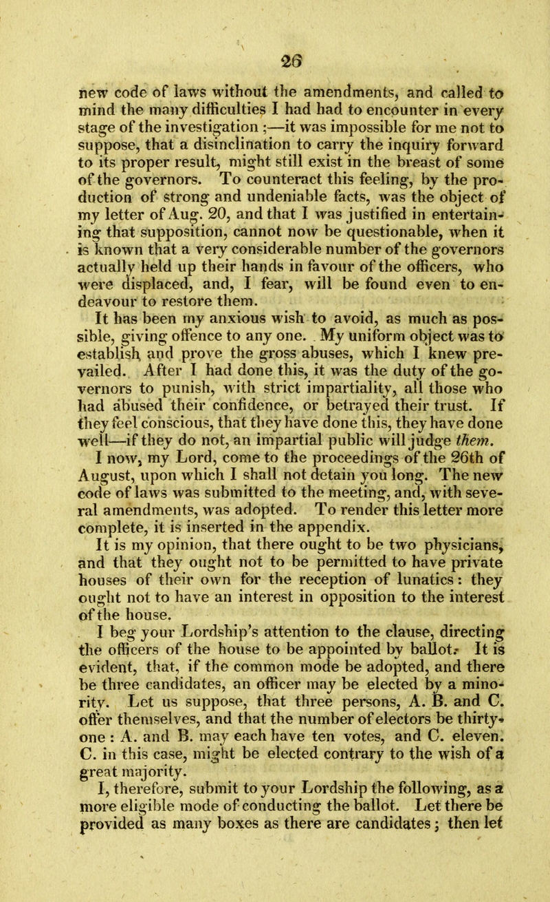new code of laws without the amendments, and called to mind the many difficulties I had had to encounter in every stage of the investigation ;—it was impossible for me not to suppose, that a disinclination to carry the inquiry forward to its proper result, might still exist in the breast of some of the governors. To counteract this feeling, by the pro- duction of strong and undeniable facts, was the object of my letter of Aug. 20, and that I was justified in entertain- ing that supposition, cannot now be questionable, when it is known that a very considerable number of the governors actually held up their hands in favour of the officers, who were displaced, and, I fear, will be found even to en- deavour to restore them. It has been rny anxious wish to avoid, as much as pos- sible, giving offence to any one. My uniform object was to establish and prove the gross abuses, which I knew pre- vailed. After I had done this, it was the duty of the go- vernors to punish, with strict impartiality, all those who had abused their confidence, or betrayed their trust. If they feel conscious, that they have done this, they have done well—if they do not, an impartial public will judge them. I now, my Lord, come to the proceedings of the 26th of August, upon which I shall not detain you long. The new code of laws was submitted to the meeting, and, with seve- ral amendments, was adopted. To render this letter more complete, it is inserted in the appendix. It is my opinion, that there ought to be two physicians, and that they ought not to be permitted to have private houses of their own for the reception of lunatics: they ought not to have an interest in opposition to the interest of the house. I beg your Lordship's attention to the clause, directing the officers of the house to be appointed by ballot.- It is evident, that, if the common mode be adopted, and there be three candidates, an officer may be elected by a mino- rity. Let us suppose, that three persons, A. B. and C. offer themselves, and that the number of electors be thirty* one : A. and B. may each have ten votes, and C. eleven. C. in this case, might be elected contrary to the wish of a great majority. I, therefore, submit to your Lordship the following, as a more eligible mode of conducting the ballot. Let there be provided as many boxes as there are candidates; then let