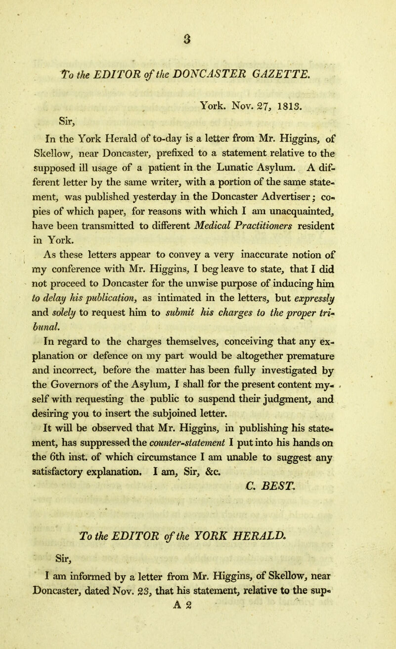 To the EDITOR of the DONCASTER GAZETTE. York. Nov. 27, 1813. Sir, In the York Herald of to-day is a letter from Mr. Higgins, of Skellow, near Doncaster, prefixed to a statement relative to the supposed ill usage of a patient in the Lunatic Asylum. A dif- ferent letter by the same writer, with a portion of the same state- ment, was published yesterday in the Doncaster Advertiser; co- pies of which paper, for reasons with which I am unacquainted^, have been transmitted to different Medical Practitioners resident in York. As these letters appear to convey a very inaccurate notion of my conference with Mr. Higgins, I beg leave to state, that I did not proceed to Doncaster for the unwise purpose of inducing him to delay his publication, as intimated in the letters, but expressly and solely to request him to submit his charges to the proper tri<* bunal. In regard to the charges themselves, conceiving that any ex- planation or defence on my part would be altogether premature and incorrect, before the matter has been fully investigated by the Governors of the Asylum, I shall for the present content my- self with requesting the public to suspend their judgment, and desiring you to insert the subjoined letter. It will be observed that Mr. Higgins, in publishing his state- ment, has suppressed the counter-statement I put into his hands on the 6th inst. of which circumstance I am unable to suggest any satisfactory explanation. I am, Sir, &c. C. BEST. To the EDITOR of the YORK HERALD, Sir, I am informed by a letter from Mr. Higgins, of Skellow, near Doncaster, dated Nov, 23, that his statement, relative to the sup- A 2