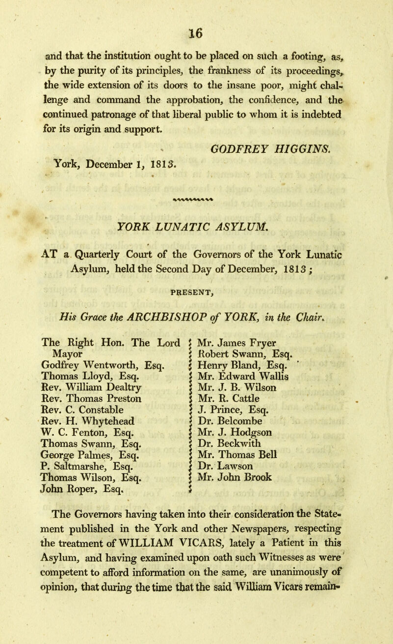 and that the institution ought to be placed on such a footing, as, by the purity of its principles, the frankness of its proceedings, the wide extension of its doors to the insane poor, might chal- lenge and command the approbation, the confidence, and the continued patronage of that liberal public to whom it is indebted for its origin and support. GODFREY HIGGINS. York, December 1, 1815. YORK LUNATIC ASYLUM. AT a Quarterly Court of the Governors of the York Lunatic Asylum, held the Second Day of December, 1813; PRESENT, His Grace the ARCHBISHOP of YORK, in the Chain The Right Hon. The Lord \ Mr. James Fryer Mayor Godfrey Wentworth, Esq. Thomas Lloyd, Esq. Rev. William Dealtry Rev. Thomas Preston Rev. C. Constable Rev. H. Whytehead W. C. Fenton, Esq. Thomas Swann, Esq. George Palmes, Esq. P. Saltmarshe, Esq. Thomas Wilson, Esq. John Roper, Esq. The Governors having taken into their consideration the State- ment published in the York and other Newspapers, respecting the treatment of WILLIAM VICARS, lately a Patient in this Asylum, and having examined upon oath such Witnesses as were competent to afford information on the same, are unanimously of opinion, that during the time that the said William Vicars remain- J Robert Swann, Esq. $ Henry Bland, Esq. \ Mr. Edward Wallis J Mr. J. B. Wilson J Mr. R. Cattle | J. Prince, Esq. \ Dr. Belcombe I Mr. J. Hodgson 5 Dr. Beckwith i Mr. Thomas Bell | Dr. Lawson I Mr. John Brook I