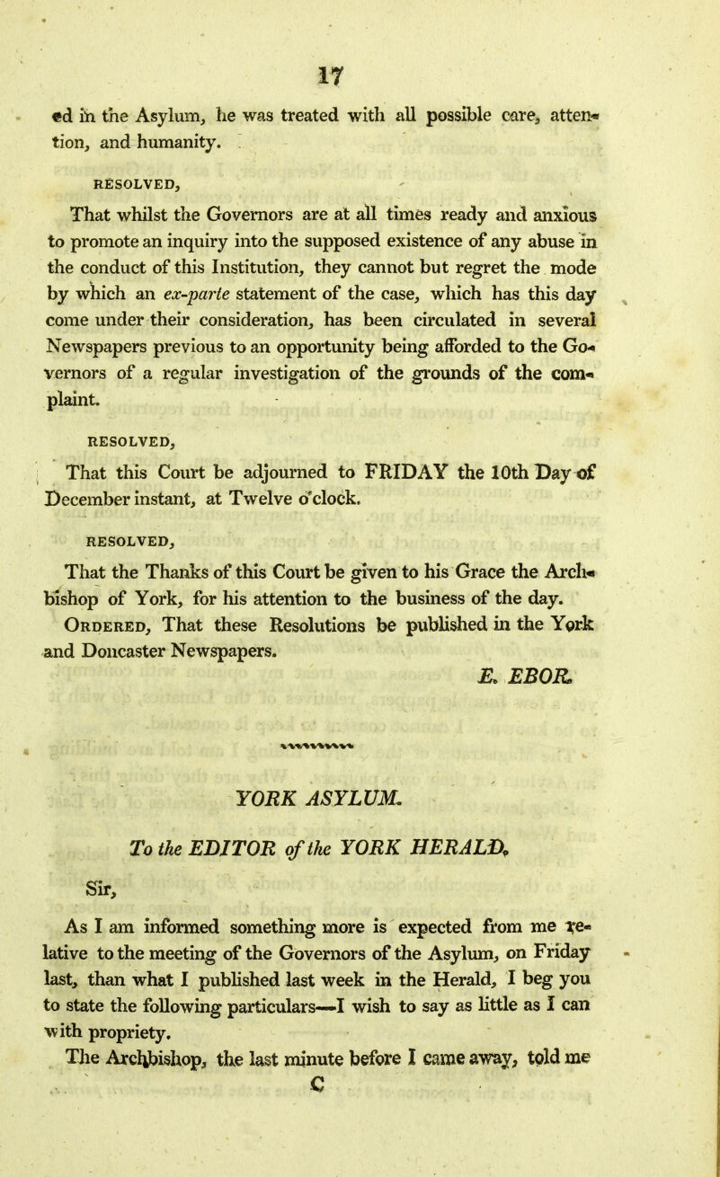 «d ih the Asylum, he was treated with all possible care, atten* tion, and humanity. ~ RESOLVED, That whilst the Governors are at all times ready and anxious to promote an inquiry into the supposed existence of any abuse in the conduct of this Institution, they cannot but regret the mode by which an ex-parte statement of the case, which has this day come under their consideration, has been circulated in several Newspapers previous to an opportunity being afforded to the Go* vernors of a regular investigation of the grounds of the com* plaint. RESOLVED, That this Court be adjourned to FRIDAY the 10th Day of December instant, at Twelve o'clock. RESOLVED, That the Thanks of this Court be given to his Grace the Arcli* bishop of York, for his attention to the business of the day. Ordered, That these Resolutions be published in the York and Doncaster Newspapers. & EBOR YORK ASYLUM. To the EDITOR of the YORK HERALD? Sir, As I am informed something more is expected from me re- lative to the meeting of the Governors of the Asylum, on Friday last, than what I published last week in the Herald, I beg you to state the following particulars—I wish to say as little as I can with propriety. The Arctybishop, the last minute before I came away, told me C