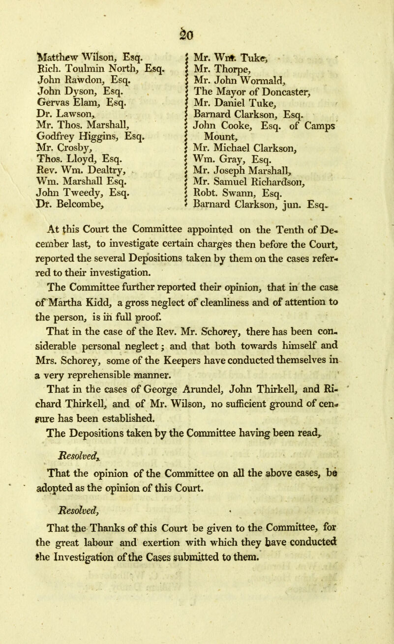 Matthew Wilson, Esq. Bich. Toulmin North, Esq. John Rawdon, Esq. John Dyson, Esq. Gervas Elam, Esq. Dr. Lawson, Mr. Thos. Marshall, Godfrey Higgins, Esq. Mr. Crosby, Thos. Lloyd, Esq. Rev. Wm. Dealtry, * Wm. Marshall Esq. John Tweedy, Esq. Dr. Belcombe, f Mr. Wnt. Tuke, | Mr. Thorpe, i Mr. John Wormald, | The Mayor of Doncaster, | Mr. Daniel Tuke, 5 Barnard Clarkson, Esq. 5 John Cooke, Esq. of Camps $ Mount, J Mr. Michael Clarkson, \ Wm. Gray, Esq. I Mr. Joseph Marshall, : Mr. Samuel Richardson, | Robt. Swann, Esq. 5 Barnard Clarkson, jun. Esq. At this Court the Committee appointed on the Tenth of De- cember last, to investigate certain charges then before the Court, reported the several Depositions taken by them on the cases refer- red to their investigation. The Committee further reported their opinion, that in the case of Martha Kidd, a gross neglect of cleanliness and of attention to the person, is in full proof. That in the case of the Rev. Mr. Schorey, there has been con- siderable personal neglect; and that both towards himself and Mrs. Schorey, some of the Keepers have conducted themselves in a very reprehensible manner. That in the cases of George Arundel, John Thirkell, and Ri- chard Thirkell, and of Mr. Wilson, no sufficient ground of cen* sure has been established. The Depositions taken by the Committee having been read,. Resolved* That the opinion of the Committee on all the above cases, be adopted as the opinion of this Court. Resolved, That the Thanks of this Court be given to the Committee, for the great labour and exertion with which they have conducted the Investigation of the Cases submitted to them.