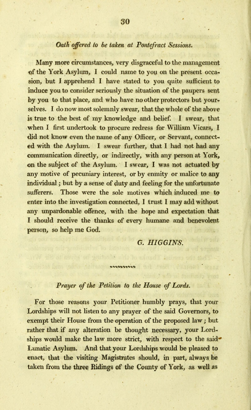 Oath offered to be taken at Pontefract Sessions, Many more circumstances, very disgraceful to the management of the York Asylum, I could name to you on the present occa- sion, but I apprehend I have stated to you quite sufficient to induce you to consider seriously the situation of the paupers sent by you to that place, and who have no other protectors but your- selves. I do now most solemnly swear, that the whole of the above is true to the best of my knowledge and belief. I swear, that when I first undertook to procure redress for William Vicars, I did not know even the name of any Officer, or Servant, connect- ed with the Asylum. I swear further, that I had not had any communication directly, or indirectly, with any person at York, on the subject of the Asylum. I swear, I was not actuated by any motive of pecuniary interest, or by enmity or malice to any individual; but by a sense of duty and feeling for the unfortunate sufferers. Those were the sole motives which induced me to enter into the investigation connected, I trust I may add without any unpardonable offence, with the hope and expectation that I should receive the thanks of every humane and benevolent person, so help me God. G. HI G GINS. Prayer of the Petition to the House of Lords. For those reasons your Petitioner humbly prays, that your Lordships will not listen to any prayer of the said Governors, to exempt their House from the operation of the proposed law; but rather that if any alteration be thought necessary, your Lord- ships would make the law more strict, with respect to the said** Lunatic Asylum. And that your Lordships would be pleased to enact, that the visiting Magistrates should, in part, always be taken from the three Ridings of the County of York, as well as