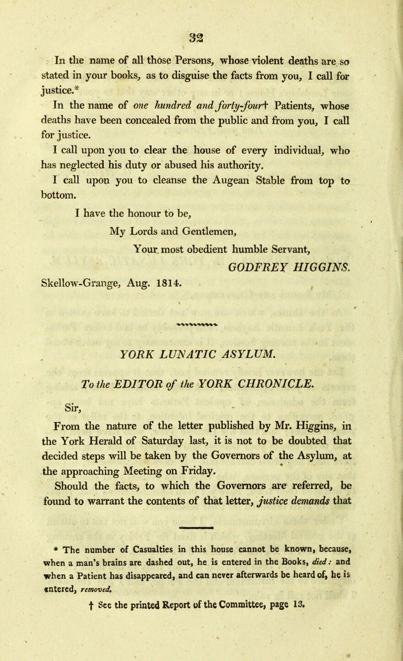 In the name of all those Persons, whose violent deaths are so stated in your books, as to disguise the facts from you, I call for justice.* In the name of one hundred and forty~four\ Patients, whose deaths have been concealed from the public and from you, I call for justice. I call upon you to clear the house of every individual, who has neglected his duty or abused his authority. I call upon you to cleanse the Augean Stable from top to bottom. I have the honour to be, My Lords and Gentlemen, Your most obedient humble Servant, GODFREY HIGGINS. Skellow-Grange, Aug. 1814. YORK LUNATIC ASYLUM. To the EDITOR of the YORK CHRONICLE. Sir, From the nature of the letter published by Mr. Higgins, in the York Herald of Saturday last, it is not to be doubted that decided steps will be taken by the Governors of the Asylum, at the approaching Meeting on Friday. Should the facts, to which the Governors are referred, be found to warrant the contents of that letter, justice demands that * The number of Casualties in this house cannot be known, because, when a man's brains are dashed out, he is entered in the Books, died: and when a Patient has disappeared, and can never afterwards be heard of, he is entered, removed. f See the printed Report of the Committee, page 13.
