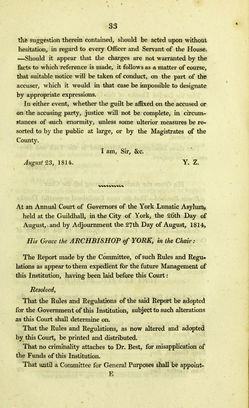 S3 the Suggestion therein contained, should be acted upon without hesitation, in regard to every Officer and Servant of the House. —Should it appear that the charges are not warranted by the facts to which reference is made, it follows as a matter of course, that suitable notice will be taken of conduct, on the part of the accuser, which it would in that case be impossible to designate by appropriate expressions. In either event, whether the guilt be affixed on the accused or on the accusing party, justice will not be complete, in circum- stances of «uch enormity, unless some ulterior measures be re- sorted to by the public at large, or by the Magistrates of the County. I am, Sir, &c August 23, 1814. Y. Z. At an Annual Court of Governors of the York Lunatic Asylum* held at the Guildhall, in the City of York, the 26th Day of August, and by Adjournment the 27th Day of August, 1814, His Grace the ARCHBISHOP of YORK, in the Chair: The Report made by the Committee, of such Rules and Regu- lations as appear to them expedient for the future Management of this Institution, having been laid before this Court: Resolved, That the Rules and Regulations of the said Report be adopted for the Government of this Institution, subject to such alterations as this Court shall determine on. That the Rules and Regulations, as now altered and adopted by this Court, be printed and distributed. That no criminality attaches to Dr. Best, for misapplication of the Funds of this Institution. That until a Committee for General Purposes shall be appoint- E