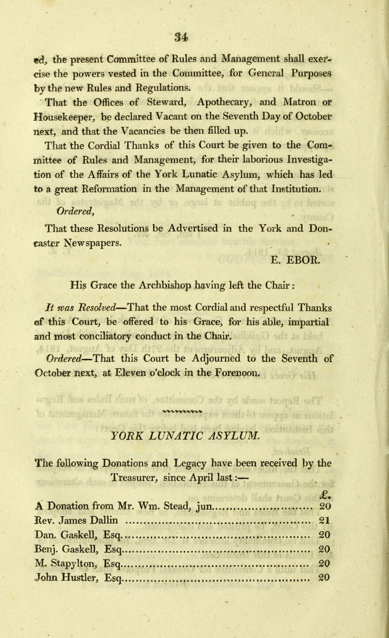 ed, the present Committee of Rules and Management shall exer- cise the powers vested in the Committee, for General Purposes by the new Rules and Regulations. That the Offices of Steward, Apothecary, and Matron or Housekeeper, be declared Vacant on the Seventh Day of October next, and that the Vacancies be then filled up. That the Cordial Thanks of this Court be given to the Com- mittee of Rules and Management, for their laborious Investiga- tion of the Affairs of the York Lunatic Asylum, which has led to a great Reformation in the Management of that Institution. Ordered, That these Resolutions be Advertised in the York and Don- caster Newspapers. E. EBOR. His Grace the Archbishop having left the Chair : It was Resolved—That the most Cordial and respectful Thanks of this Court, be offered to his Grace, for his able, impartial and most conciliatory conduct in the Chair. Ordered—That this Court be Adjourned to the Seventh of October next, at Eleven o'clock in the Forenoon. YORK LUNATIC ASYLUM. The following Donations and Legacy have been received by the Treasurer, since April last:— A Donation from Mr. Wm. Stead, jun 20 Rev. James Dallin 21 Dan, Gaskell, Esq.. 20 Benj. Gaskell, Esq 20 M. Stapylton, Esq 20 John Hustler, Esq 20