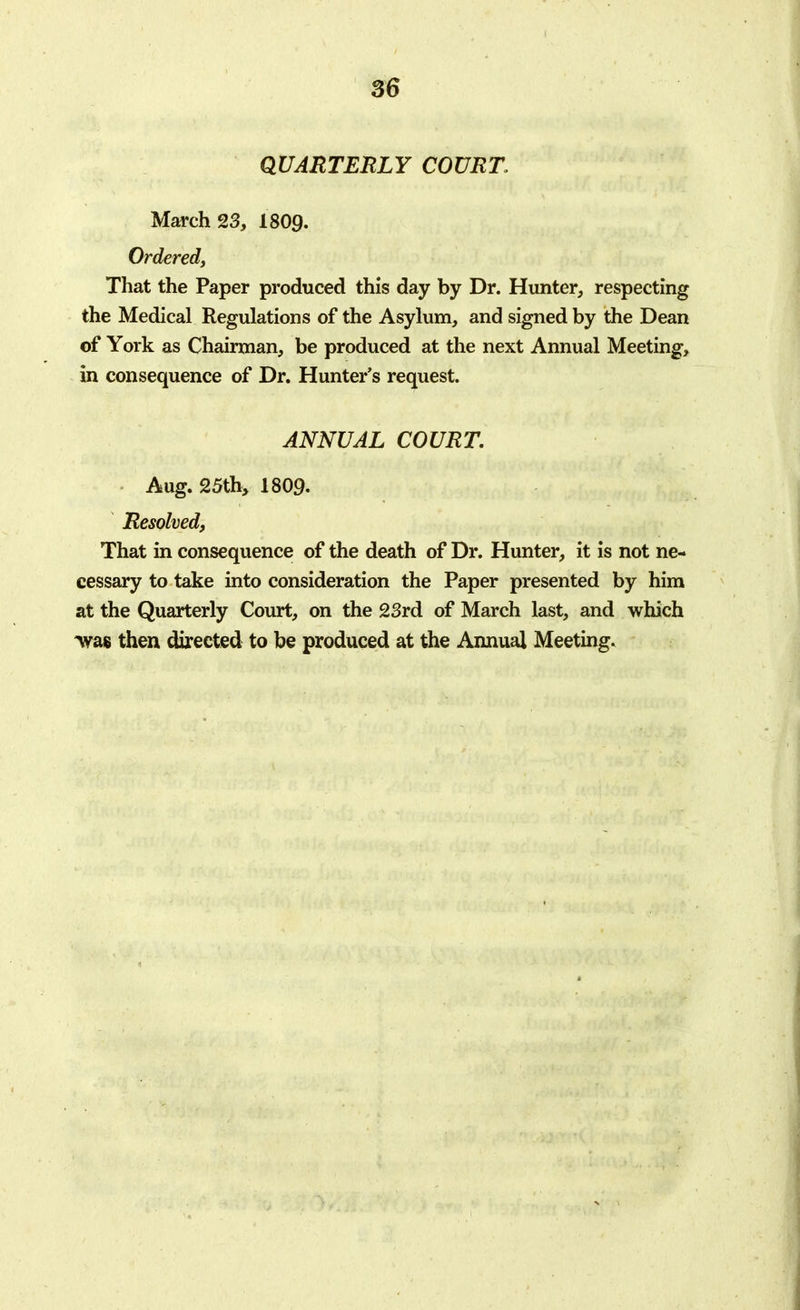 QUARTERLY COURT, March 23, 1809. Ordered, That the Paper produced this day by Dr. Hunter, respecting the Medical Regulations of the Asylum, and signed by the Dean of York as Chairman, be produced at the next Annual Meeting, in consequence of Dr. Hunter's request. ANNUAL COURT. Aug. 25th, 1809. Resolved, That in consequence of the death of Dr. Hunter, it is not ne- cessary to take into consideration the Paper presented by him at the Quarterly Court, on the 23rd of March last, and which *was then directed to be produced at the Annual Meeting.