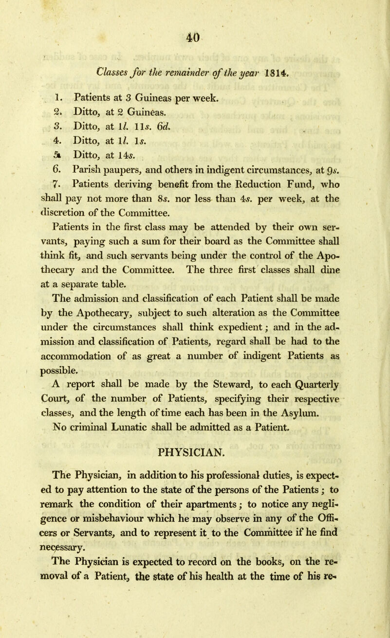 Classes for the remainder of the year 1814. 1. Patients at 3 Guineas per week. 2. Ditto, at 2 Guineas. 3. Ditto, at 1/. 11*. 6d> 4. Ditto, at 1/. Is. 5k Ditto, at 14,?. 6. Parish paupers, and others in indigent circumstances, at Qs. 7. Patients deriving benefit from the Reduction Fund, who shall pay not more than 8s. nor less than 4*. per week, at the ' discretion of the Committee. Patients in the first class may be attended by their own ser- vants, paying such a sum for their board as the Committee shall think fit, and such servants being under the control of the Apo- thecary and the Committee. The three first classes shall dine at a separate table. The admission and classification of each Patient shall be made by the Apothecary, subject to such alteration as the Committee under the circumstances shall think expedient; and in the ad- mission and classification of Patients, regard shall be had to the accommodation of as great a number of indigent Patients as possible. A report shall be made by the Steward, to each Quarterly Court, of the number of Patients, specifying their respective classes, and the length of time each has been in the Asylum. No criminal Lunatic shall be admitted as a Patient. PHYSICIAN. The Physician, in addition to his professional duties, is expect- ed to pay attention to the state of the persons of the Patients; to remark the condition of their apartments; to notice any negli- gence or misbehaviour which he may observe in any of the Offi- cers or Servants, and to represent it to the Committee if he find necessary. The Physician is expected to record on the books, on the re- moval of a Patient, the state of his health at the time of his re-