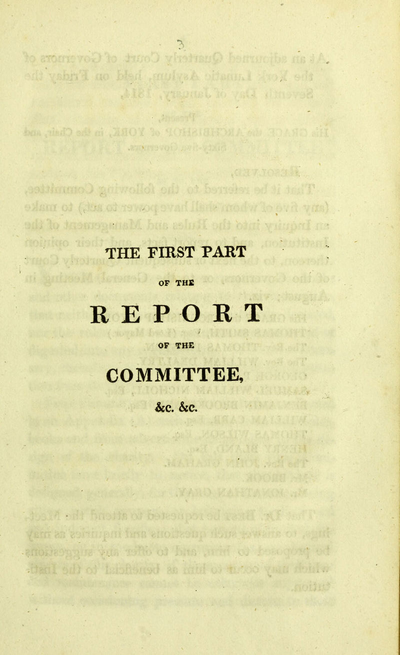 THE FIRST PART OF THE REPORT OF THE COMMITTEE, &C. &C.