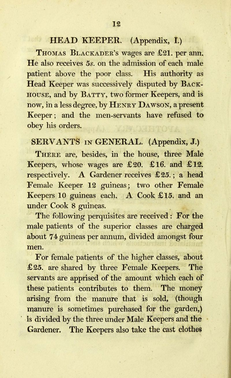 HEAD KEEPER. (Appendix, I.) Thomas Black ader's wages are £21. per ami. He also receives 5s. on the admission of each male patient above the poor class. His authority as Head Keeper was successively disputed by Back- house, and by Batty, two former Keepers, and is now, in a less degree, by Henry Dawson, a present Keeper; and the men-servants have refused to obey his orders. SERVANTS in GENERAL. (Appendix, J.) There are, besides, in the house, three Male Keepers, whose wages are £20. £16. and £12. respectively. A Gardener receives £25.; a head Female Keeper 12 guineas; two other Female Keepers 10 guineas each, A Cook £15. and an under Cook 8 guineas. The following perquisites are received: For the male patients of the superior classes are charged about 74 guineas per annum, divided amongst four men. For female patients of the higher classes, about £25. are shared by three Female Keepers. The servants are apprised of the amount which each of these patients contributes to them. The money arising from the manure that is sold, (though manure is sometimes purchased for the garden,) is divided by the three under Male Keepers and the Gardener. The Keepers also take the cast clothes