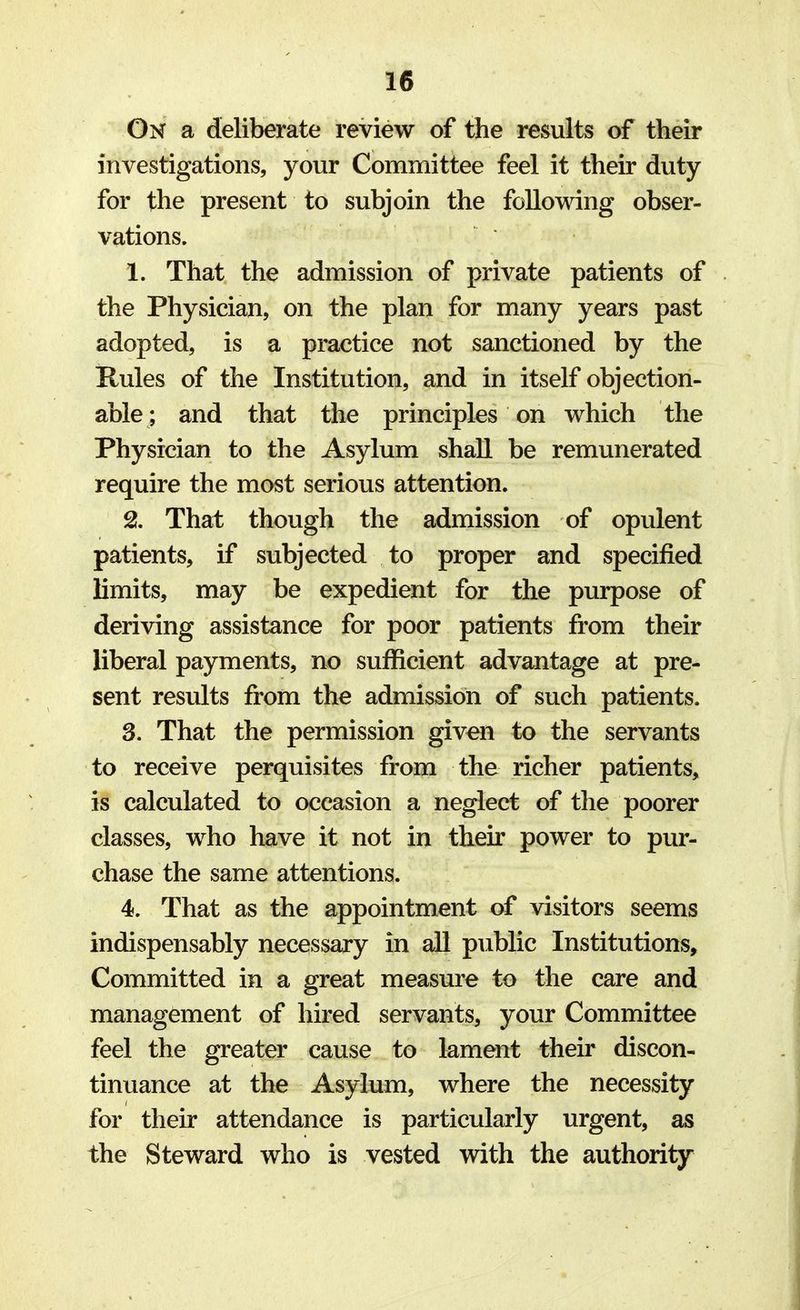 On a deliberate review of the results of their investigations, your Committee feel it their duty for the present to subjoin the following obser- vations. 1. That the admission of private patients of the Physician, on the plan for many years past adopted, is a practice not sanctioned by the Rules of the Institution, and in itself objection- able; and that the principles on which the Physician to the Asylum shall be remunerated require the most serious attention. 2. That though the admission of opulent patients, if subjected to proper and specified limits, may be expedient for the purpose of deriving assistance for poor patients from their liberal payments, no sufficient advantage at pre- sent results from the admission of such patients. 3. That the permission given to the servants to receive perquisites from the richer patients, is calculated to occasion a neglect of the poorer classes, who have it not in their power to pur- chase the same attentions. 4. That as the appointment of visitors seems indispensably necessary in all public Institutions, Committed in a great measure to the care and management of hired servants, your Committee feel the greater cause to lament their discon- tinuance at the Asylum, where the necessity for their attendance is particularly urgent, as the Steward who is vested with the authority