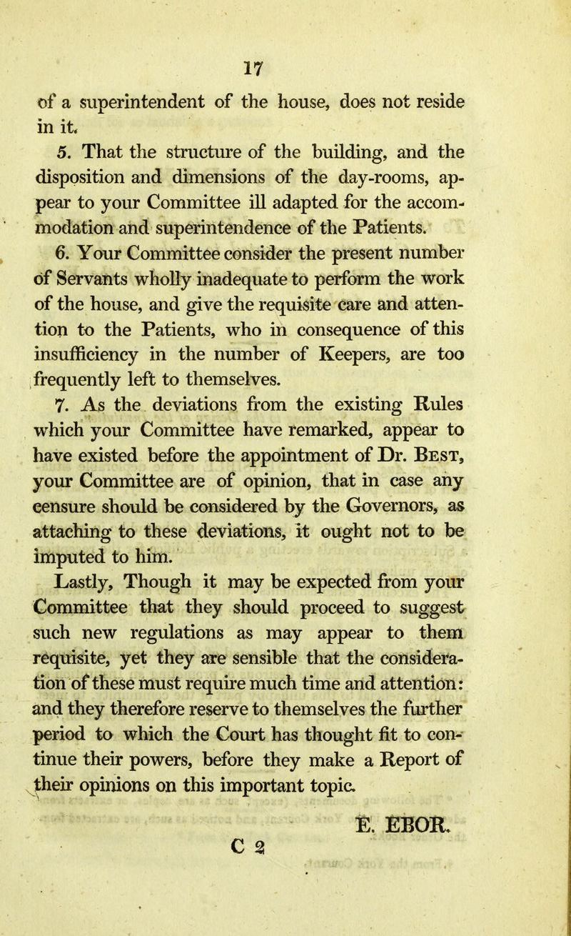 of a superintendent of the house, does not reside in it 5. That the structure of the building, and the disposition and dimensions of the day-rooms, ap- pear to your Committee ill adapted for the accom- modation and superintendence of the Patients. 6. Your Committee consider the present number of Servants wholly inadequate to perform the work of the house, and give the requisite care and atten- tion to the Patients, who in consequence of this insufficiency in the number of Keepers, are too frequently left to themselves. 7. As the deviations from the existing Rules which your Committee have remarked, appear to have existed before the appointment of Dr. Best, your Committee are of opinion, that in case any censure should be considered by the Governors, as attaching to these deviations, It ought not to be imputed to him. Lastly, Though it may be expected from your Committee that they should proceed to suggest such new regulations as may appear to them requisite, yet they are sensible that the considera- tion of these must require much time and attention: and they therefore reserve to themselves the further period to which the Court has thought fit to con- tinue their powers, before they make a Report of their opinions on this important topic. E. EBOIt C %
