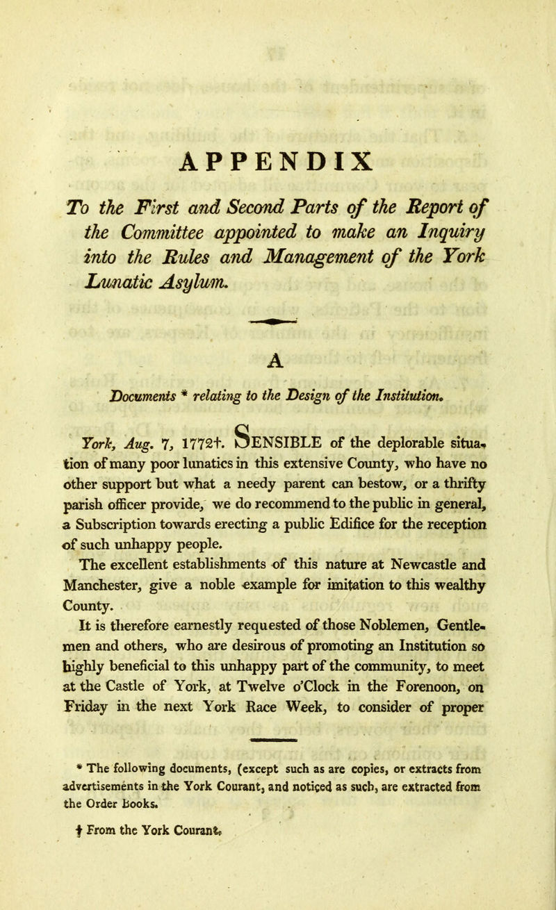 APPENDIX To the First and Second Parts of the Report of the Committee appointed to make an Inquiry into the Rules and Management of the York Lunatic Asylum* A Documents * relating to the Design of the Institution. York, Aug. 7, 170. SENSIBLE of the deplorable situa* tion of many poor lunatics in this extensive County, who have no other support hut what a needy parent can bestow, or a thrifty parish officer provide, we do recommend to the public in general, a Subscription towards erecting a public Edifice for the reception of such unhappy people. The excellent establishments of this nature at Newcastle and Manchester, give a noble example for imitation to this wealthy County. It is tlierefore earnestly requested of those Noblemen, Gentle- men and others, who are desirous of promoting an Institution so highly beneficial to this unhappy part of the community, to meet at the Castle of York, at Twelve o'Clock in the Forenoon, on Friday in the next York Race Week, to consider of proper * The following documents, (except such as are copies, or extracts from advertisements in the York Courant, and noticed as such, are extracted from the Order books* f From the York Courant*