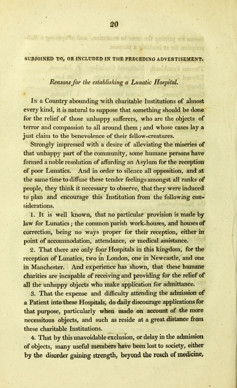 30 SUBJOINED TO, OR INCLUDED IN THE PRECEDING ADVERTISEMENT. Reasons for the establishing a Lunatic Hospital, In a Country abounding with charitable Institutions of almost every kind, it is natural to suppose that something should be done for the relief of those unhappy sufferers, who are the objects of terror and compassion to all around them; and whose cases lay a just claim to the benevolence of their fellow-creatures. Strongly impressed with a desire of alleviating the miseries of that unhappy part of the community, some humane persons have formed a noble resolution of affording an Asylum for the reception of poor Lunatics. And in order to silence all opposition, and at the same time to diffuse these tender feelings amongst all ranks of people, they think it necessary to observe, that they were induced to plan and encourage this Institution from the following con- siderations. 1. It is well known, that no particular provision is made by law for Lunatics; the common parish work-houses, and houses of correction, being no ways proper for their reception, either in point of accommodation, attendance, or medical assistance. 2. That there are only four Hospitals in this kingdom, for the reception of Lunatics, two in London, one in Newcastle, and one in Manchester. And experience has shown, that these humane charities are incapable of receiving and providing for the relief of all the unhappy objects who make application for admittance. 3. That the expense and difficulty attending the admission of a Patient into these Hospitals, do daily discourage applications for that purpose, particularly when made on account of the more necessitous objects, and such as reside at a great distance from these charitable Institutions. 4. That by this unavoidable exclusion, or delay in the admission of objects, many useful members Tiave been lost to society, either by the disorder gaining strength, beyond the reach of medicine,