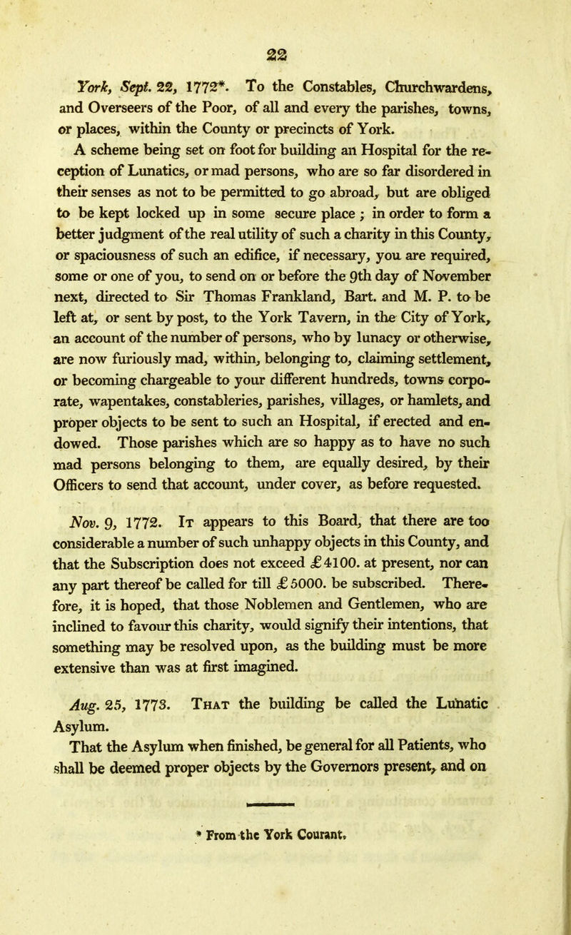 York, Sept. 22, 1772*. To the Constables, Churchwardens, and Overseers of the Poor, of all and every the parishes, towns, or places, within the County or precincts of York. A scheme being set on foot for building an Hospital for the re- ception of Lunatics, or mad persons, who are so far disordered in their senses as not to be permitted to go abroad, but are obliged to be kept locked up in some secure place ; in order to form a better judgment of the real utility of such a charity in this County, or spaciousness of such an edifice, if necessary, you are required, some or one of you, to send on or before the 9th day of November next, directed to Sir Thomas Frankland, Bart, and M. P. to be left at, or sent by post, to the York Tavern, in the City of York, an account of the number of persons, who by lunacy or otherwise, are now furiously mad, within, belonging to, claiming settlement, or becoming chargeable to your different hundreds, towns corpo- rate, wapentakes, constableries, parishes, villages, or hamlets, and proper objects to be sent to such an Hospital, if erected and en- dowed. Those parishes which are so happy as to have no such mad persons belonging to them, are equally desired, by their Officers to send that account, under cover, as before requested. Nov. 9, 1772. It appears to this Board, that there are too considerable a number of such unhappy objects in this County, and that the Subscription does not exceed £4100. at present, nor can any part thereof be called for till £ 5000. be subscribed. There- fore, it is hoped, that those Noblemen and Gentlemen, who are inclined to favour this charity, would signify their intentions, that something may be resolved upon, as the building must be more extensive than was at first imagined. Aug. 25, 1773. That the building be called the Lunatic Asylum. That the Asylum when finished, be general for all Patients, who shall be deemed proper objects by the Governors present, and on