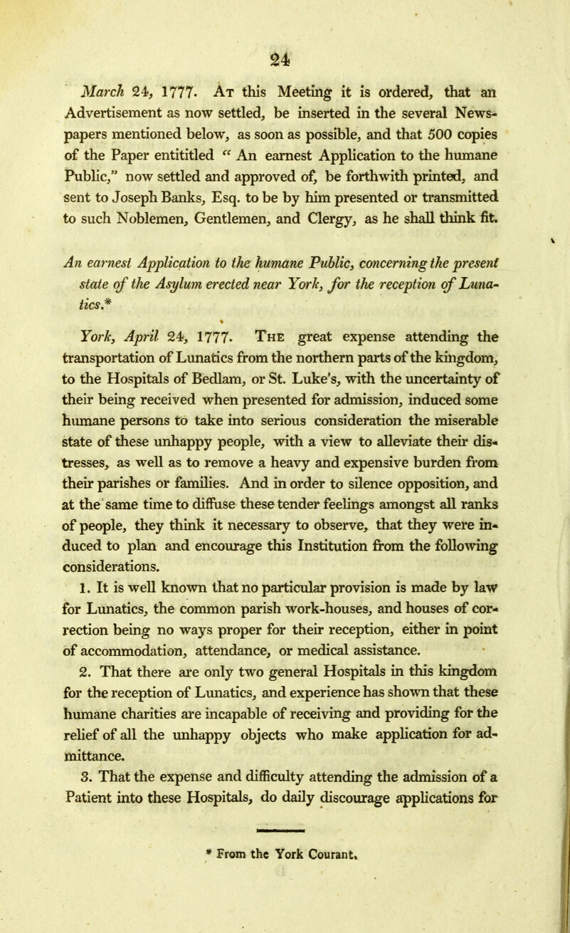 March 24, 1777. At this Meeting it is ordered, that an Advertisement as now settled, be inserted in the several News- papers mentioned below, as soon as possible, and that 500 copies of the Paper entititled  An earnest Application to the humane Public, now settled and approved of, be forthwith printed, and sent to Joseph Banks, Esq. to be by him presented or transmitted to such Noblemen, Gentlemen, and Clergy, as he shall think fit. An earnest Application to the humane Public, concerning the present state of the Asylum erected near York, for the reception of Luna- tics* York, April 24, 1777- The great expense attending the transportation of Lunatics from the northern parts of the kingdom, to the Hospitals of Bedlam, or St. Luke's, with the uncertainty of their being received when presented for admission, induced some humane persons to take into serious consideration the miserable state of these unhappy people, with a view to alleviate their dis- tresses, as well as to remove a heavy and expensive burden from their parishes or families. And in order to silence opposition, and at the same time to diffuse these tender feelings amongst all ranks of people, they think it necessary to observe, that they were in- duced to plan and encourage this Institution from the following considerations. 1. It is well known that no particular provision is made by law for Lunatics, the common parish work-houses, and houses of cor- rection being no ways proper for their reception, either in point of accommodation, attendance, or medical assistance. 2. That there are only two general Hospitals in this kingdom for the reception of Lunatics, and experience has shown that these humane charities are incapable of receiving and providing for the relief of all the unhappy objects who make application for ad- mittance. 3. That the expense and difficulty attending the admission of a Patient into these Hospitals, do daily discourage applications for