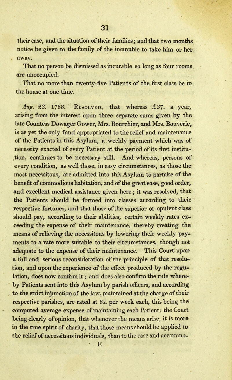 their case, and the situation of their families; and that two months notice be given to the family of the incurable to take him or her . away. That no person be dismissed as incurable so long as four rooms. are unoccupied. That no more than twenty-five Patients of the first class be in the house at one time. Aug. 23. 1788. Resolved, that whereas £37- sl year, arising from the interest upon three separate sums given by the late Countess Dowager Gower, Mrs. Bourchier, and Mrs. Bouverie, is as yet the only fund appropriated to the relief and maintenance of the Patients in this Asylum, a weekly payment which was of necessity exacted of every Patient at the period of its first institu- tion, continues to be necessary still. And whereas, persons of every condition, as well those, in easy circumstances, as those the most necessitous, are admitted into this Asylum to partake of the benefit of commodious habitation, and of the great ease, good order, and excellent medical assistance given here; it was resolved, that the Patients should be formed into classes according to their respective fortunes, and that those of the superior or opulent class should pay, according to their abilities, certain weekly rates ex- ceeding the expense of their maintenance, thereby creating the means of relieving the necessitous by lowering their weekly pay- ments to a rate more suitable to their circumstances, though not adequate to the expense of their maintenance. This Court upon a full and serious reconsideration of the principle of that resolu- tion, and upon the experience of the effect produced by the regu- lation, does now confirm it; and does also confirm the rule where- by Patients sent into this Asylum by parish officers, and according to the strict injunction of the law, maintained at the charge of their respective parishes, are rated at 8s. per week each, this being the computed average expense of maintaining each Patient: the Court being clearly of opinion, that whenever the means arise, it is more in the true spirit of charity, that those means should be applied to the relief of necessitous individuals, than to the ease and accommo«